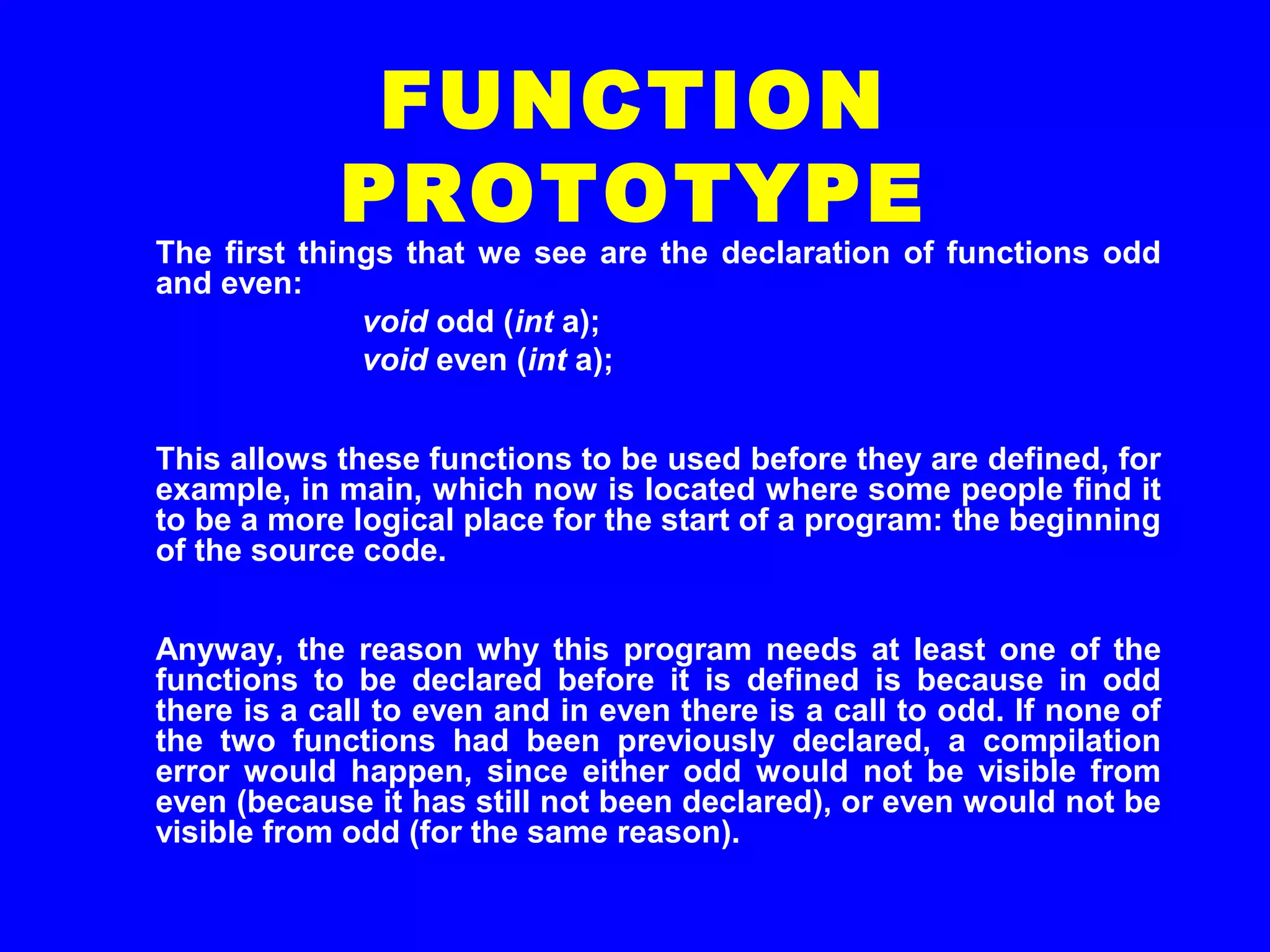 The first things that we see are the declaration of functions odd
and even:
void odd (int a);
void even (int a);
This allows these functions to be used before they are defined, for
example, in main, which now is located where some people find it
to be a more logical place for the start of a program: the beginning
of the source code.
Anyway, the reason why this program needs at least one of the
functions to be declared before it is defined is because in odd
there is a call to even and in even there is a call to odd. If none of
the two functions had been previously declared, a compilation
error would happen, since either odd would not be visible from
even (because it has still not been declared), or even would not be
visible from odd (for the same reason).
FUNCTION
PROTOTYPE
 