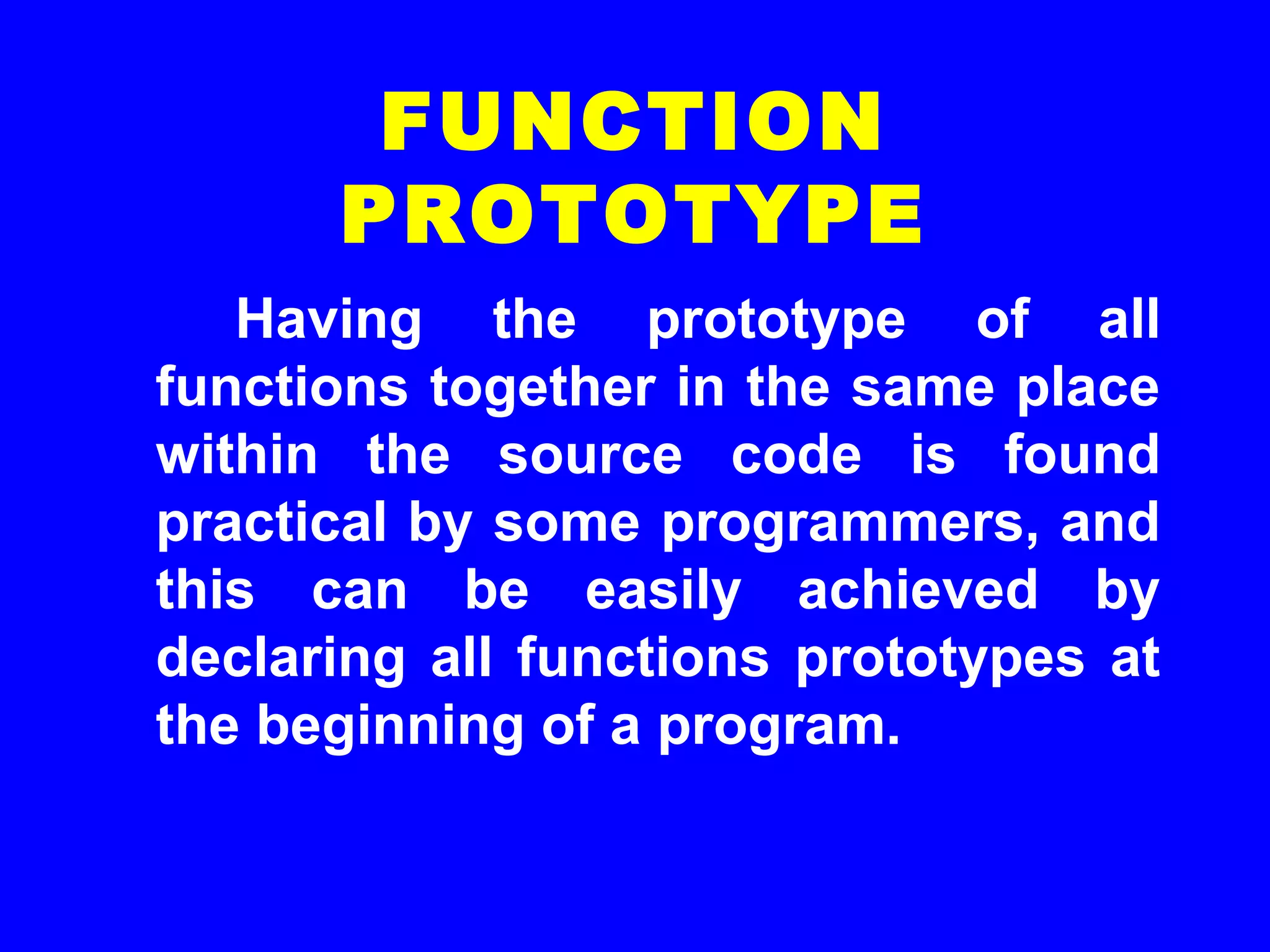 Having the prototype of all
functions together in the same place
within the source code is found
practical by some programmers, and
this can be easily achieved by
declaring all functions prototypes at
the beginning of a program.
FUNCTION
PROTOTYPE
 