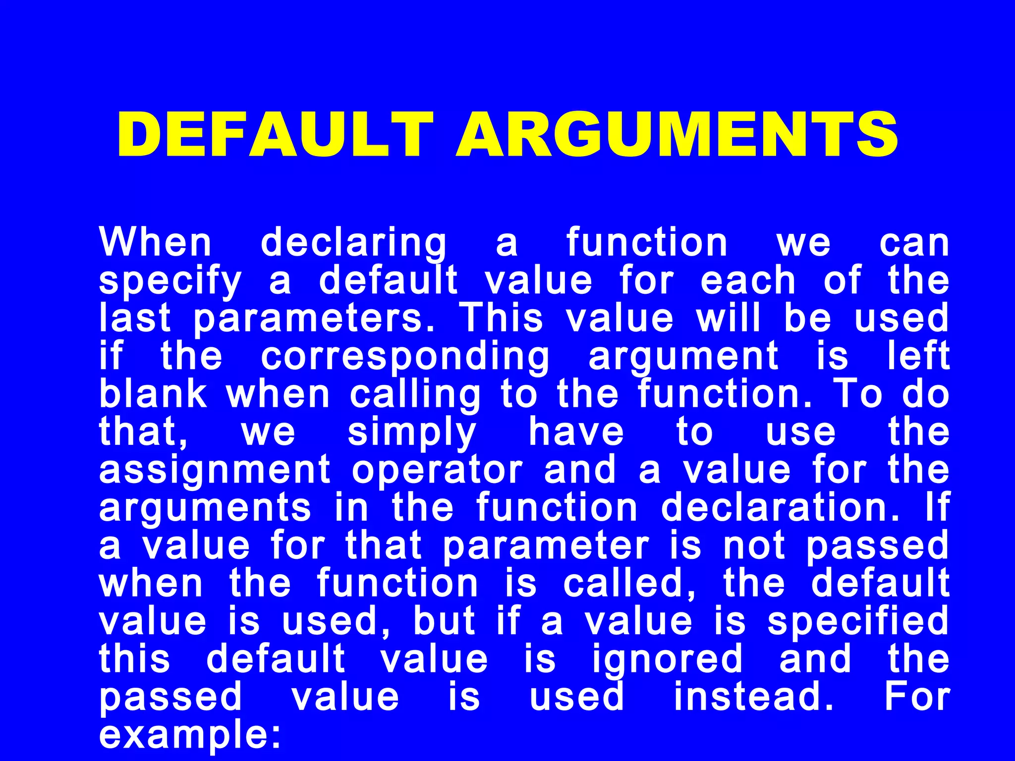 DEFAULT ARGUMENTS
When declaring a function we can
specify a default value for each of the
last parameters. This value will be used
if the corresponding argument is left
blank when calling to the function. To do
that, we simply have to use the
assignment operator and a value for the
arguments in the function declaration. If
a value for that parameter is not passed
when the function is called, the default
value is used, but if a value is specified
this default value is ignored and the
passed value is used instead. For
example:
 