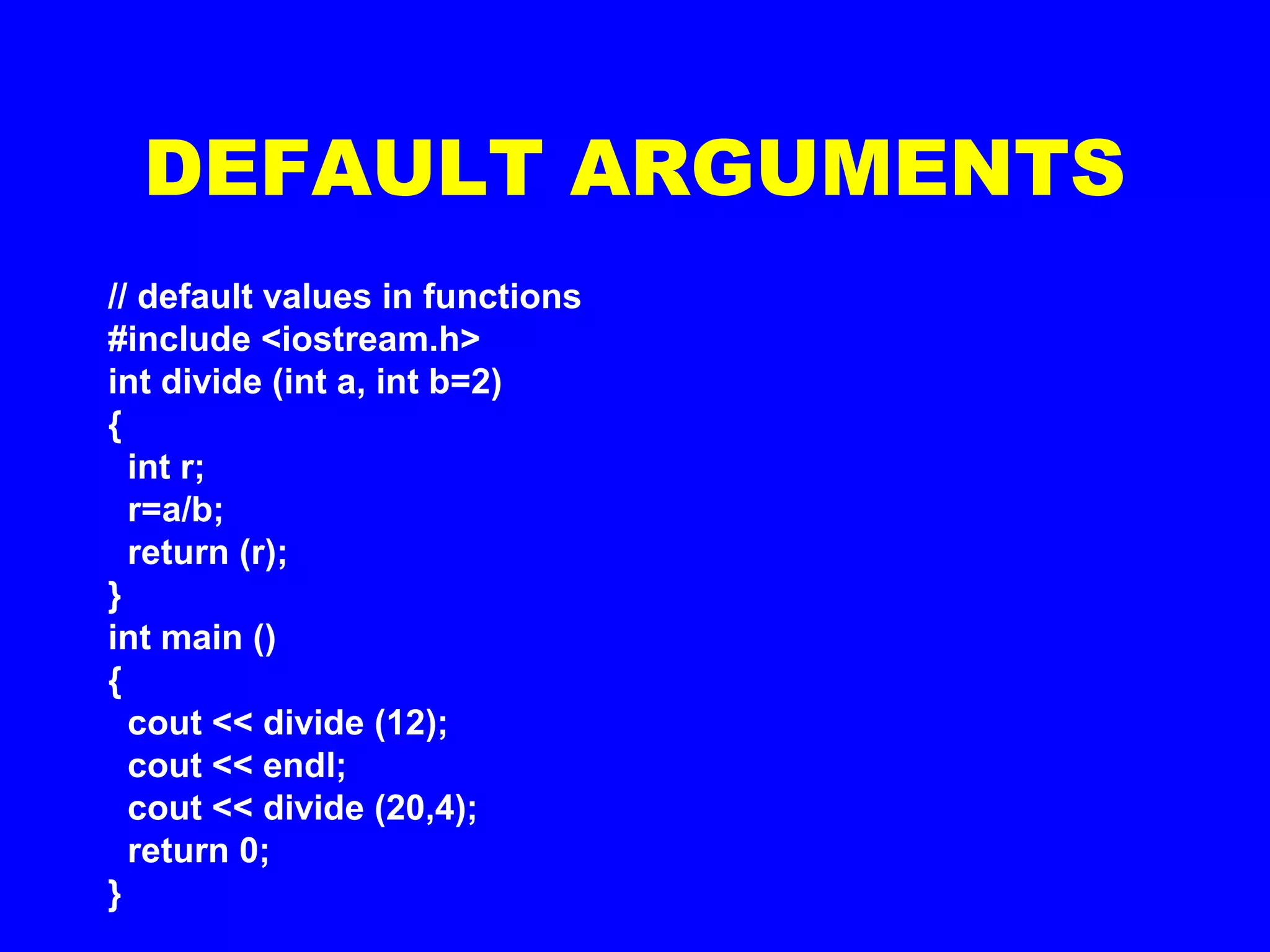 // default values in functions
#include <iostream.h>
int divide (int a, int b=2)
{
int r;
r=a/b;
return (r);
}
int main ()
{
cout << divide (12);
cout << endl;
cout << divide (20,4);
return 0;
}
DEFAULT ARGUMENTS
 