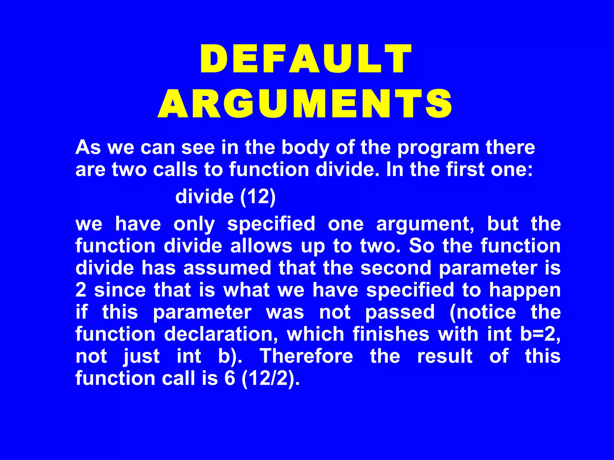As we can see in the body of the program there
are two calls to function divide. In the first one:
divide (12)
we have only specified one argument, but the
function divide allows up to two. So the function
divide has assumed that the second parameter is
2 since that is what we have specified to happen
if this parameter was not passed (notice the
function declaration, which finishes with int b=2,
not just int b). Therefore the result of this
function call is 6 (12/2).
DEFAULT
ARGUMENTS
 
