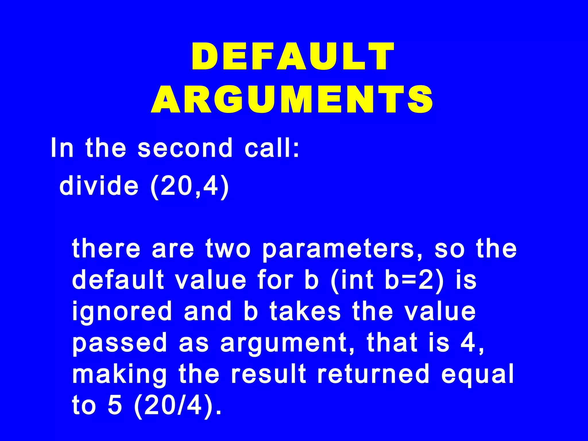 In the second call:
 divide (20,4)
there are two parameters, so the
default value for b (int b=2) is
ignored and b takes the value
passed as argument, that is 4,
making the result returned equal
to 5 (20/4).
DEFAULT
ARGUMENTS
 