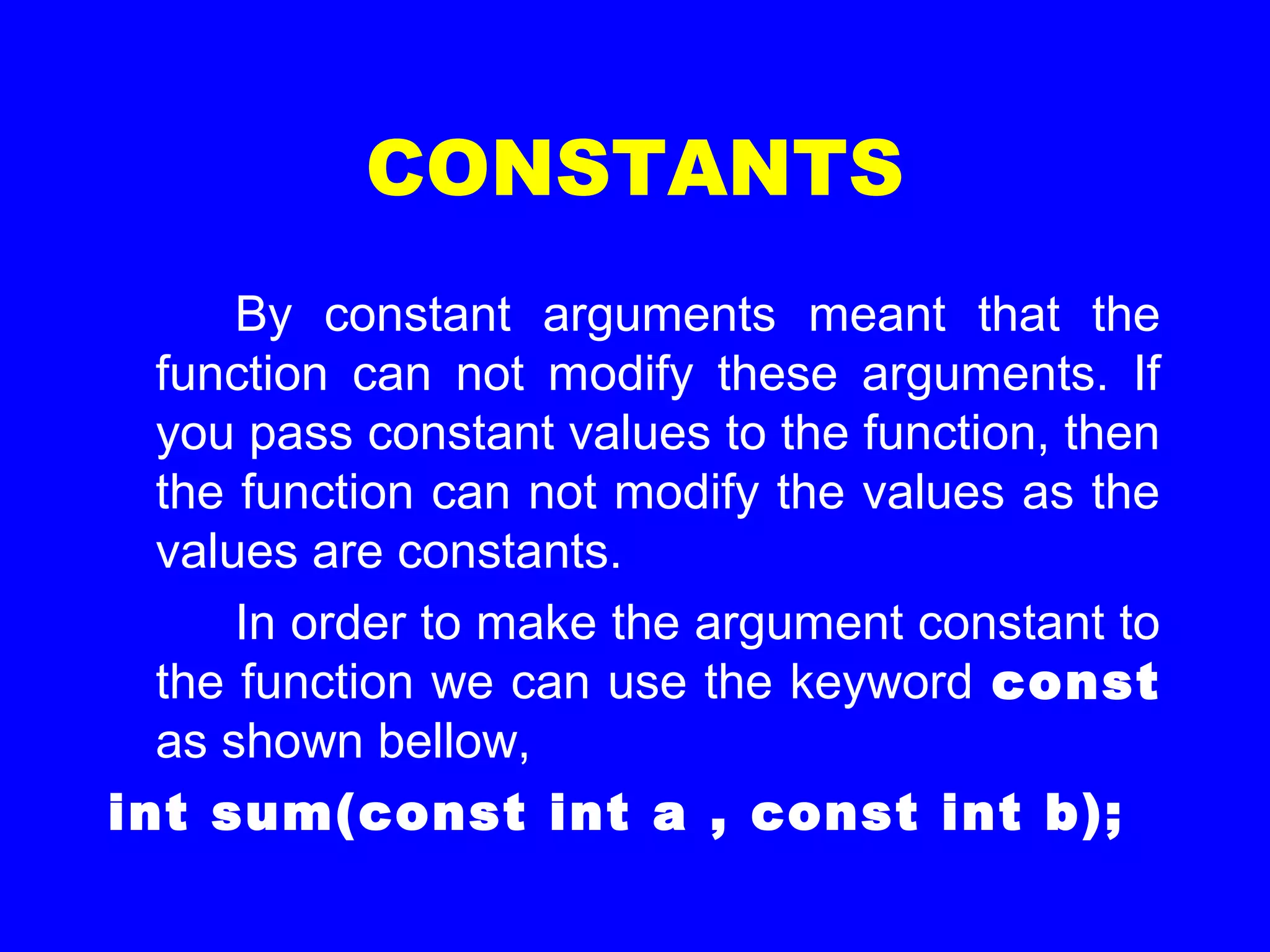 CONSTANTS
By constant arguments meant that the
function can not modify these arguments. If
you pass constant values to the function, then
the function can not modify the values as the
values are constants.
In order to make the argument constant to
the function we can use the keyword const
as shown bellow,
int sum(const int a , const int b);
 