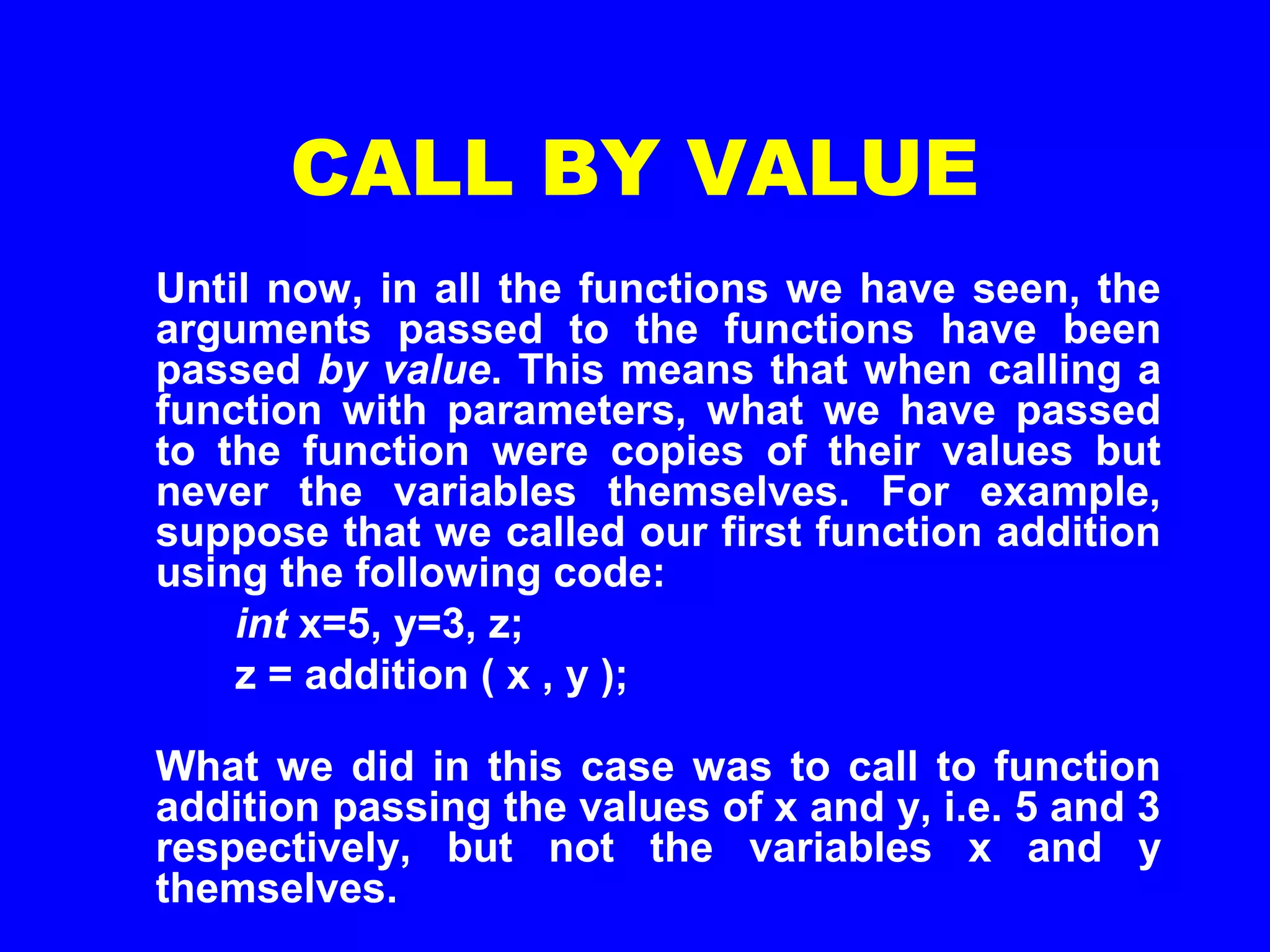 CALL BY VALUE
Until now, in all the functions we have seen, the
arguments passed to the functions have been
passed by value. This means that when calling a
function with parameters, what we have passed
to the function were copies of their values but
never the variables themselves. For example,
suppose that we called our first function addition
using the following code:
int x=5, y=3, z;
z = addition ( x , y );
What we did in this case was to call to function
addition passing the values of x and y, i.e. 5 and 3
respectively, but not the variables x and y
themselves.
 