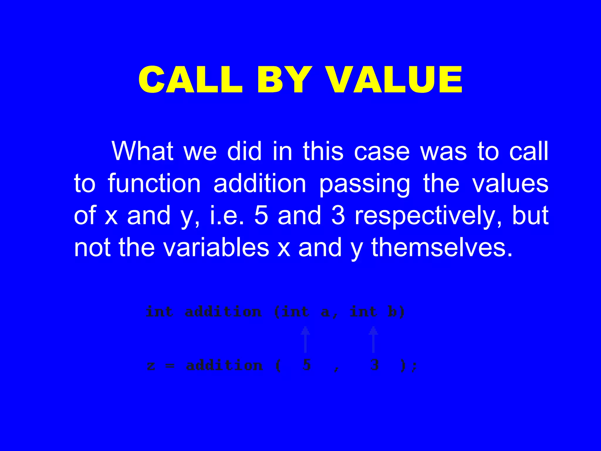 CALL BY VALUE
What we did in this case was to call
to function addition passing the values
of x and y, i.e. 5 and 3 respectively, but
not the variables x and y themselves.
 