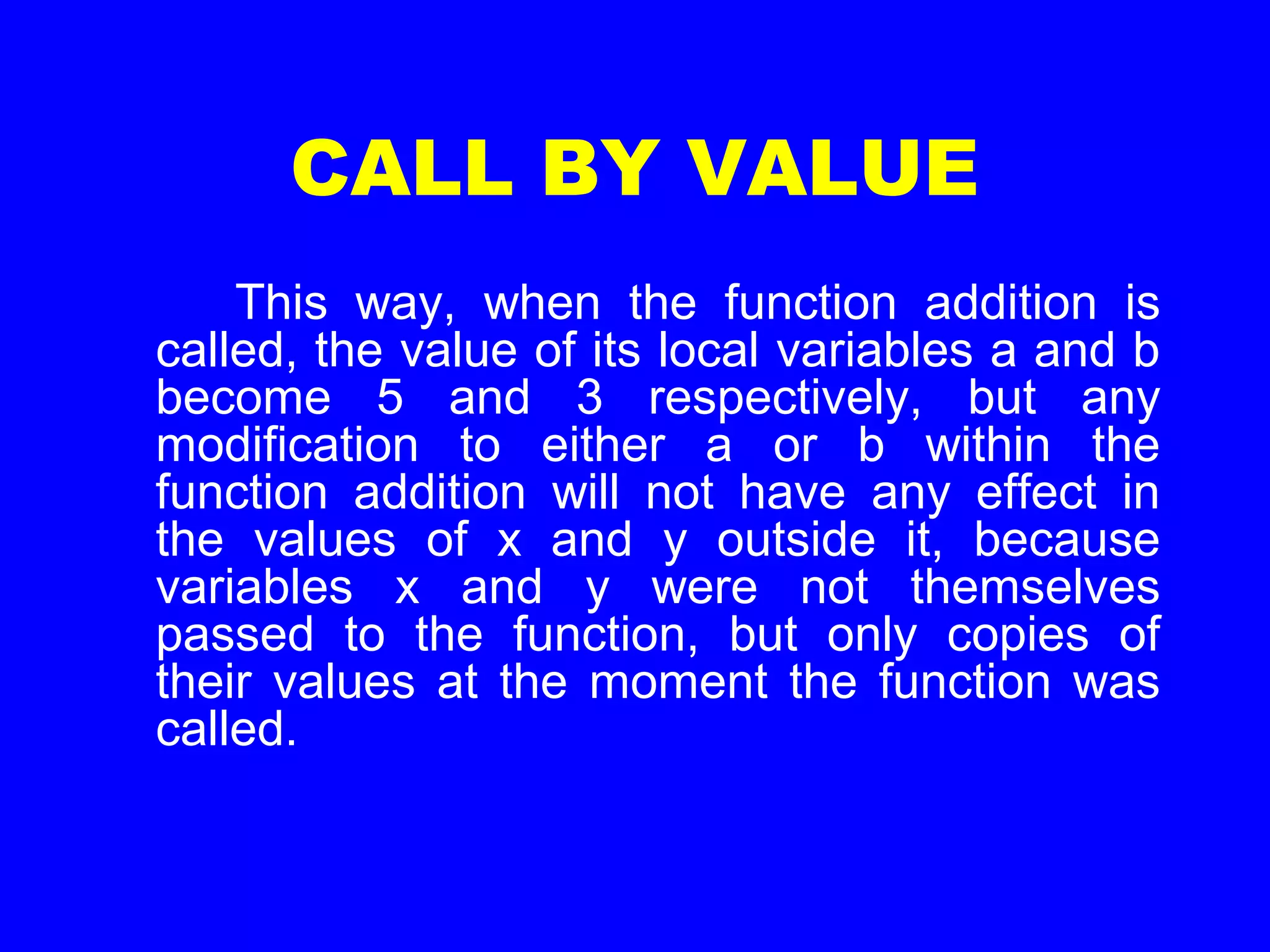 CALL BY VALUE
This way, when the function addition is
called, the value of its local variables a and b
become 5 and 3 respectively, but any
modification to either a or b within the
function addition will not have any effect in
the values of x and y outside it, because
variables x and y were not themselves
passed to the function, but only copies of
their values at the moment the function was
called.
 