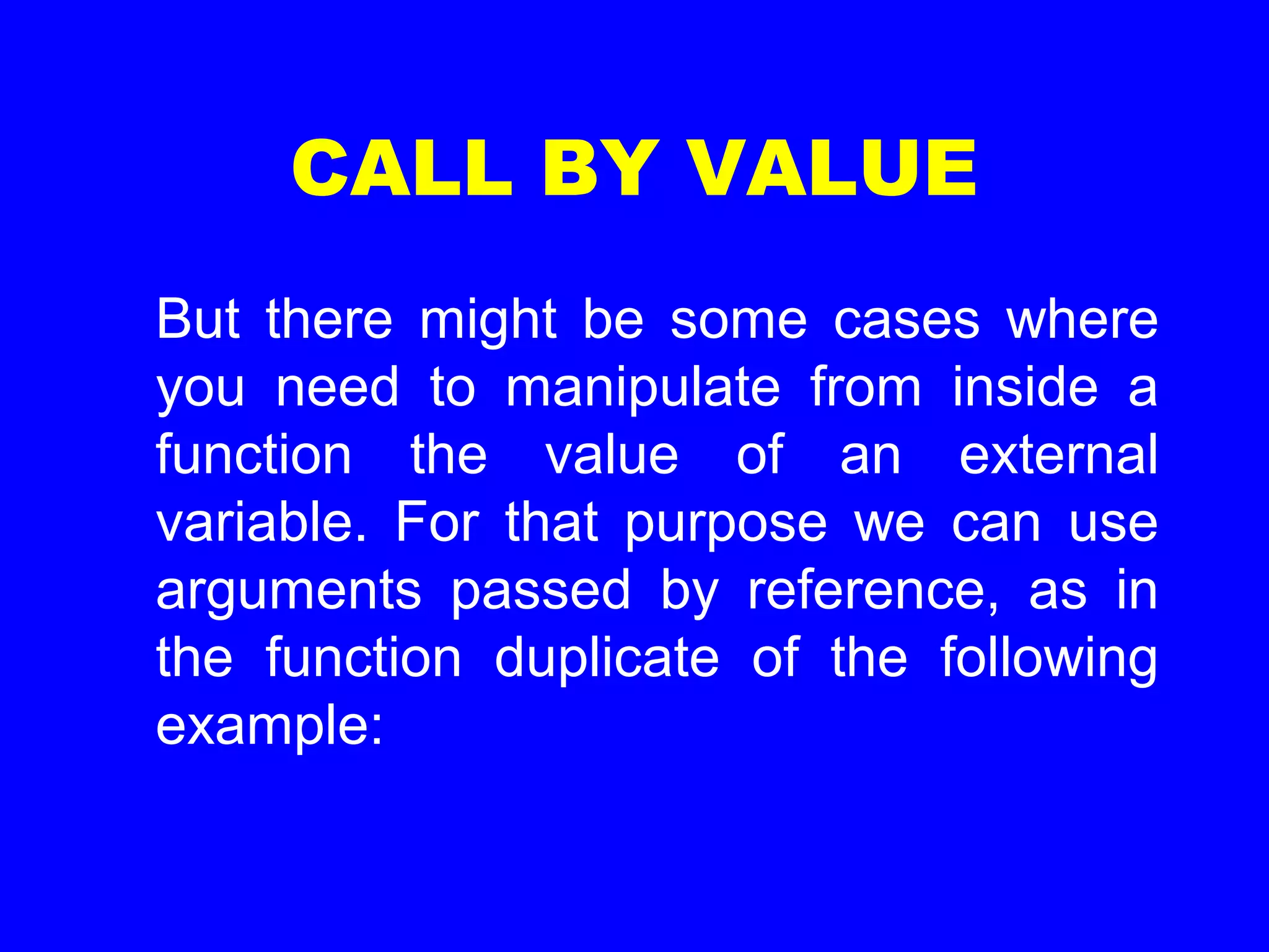 CALL BY VALUE
But there might be some cases where
you need to manipulate from inside a
function the value of an external
variable. For that purpose we can use
arguments passed by reference, as in
the function duplicate of the following
example:
 