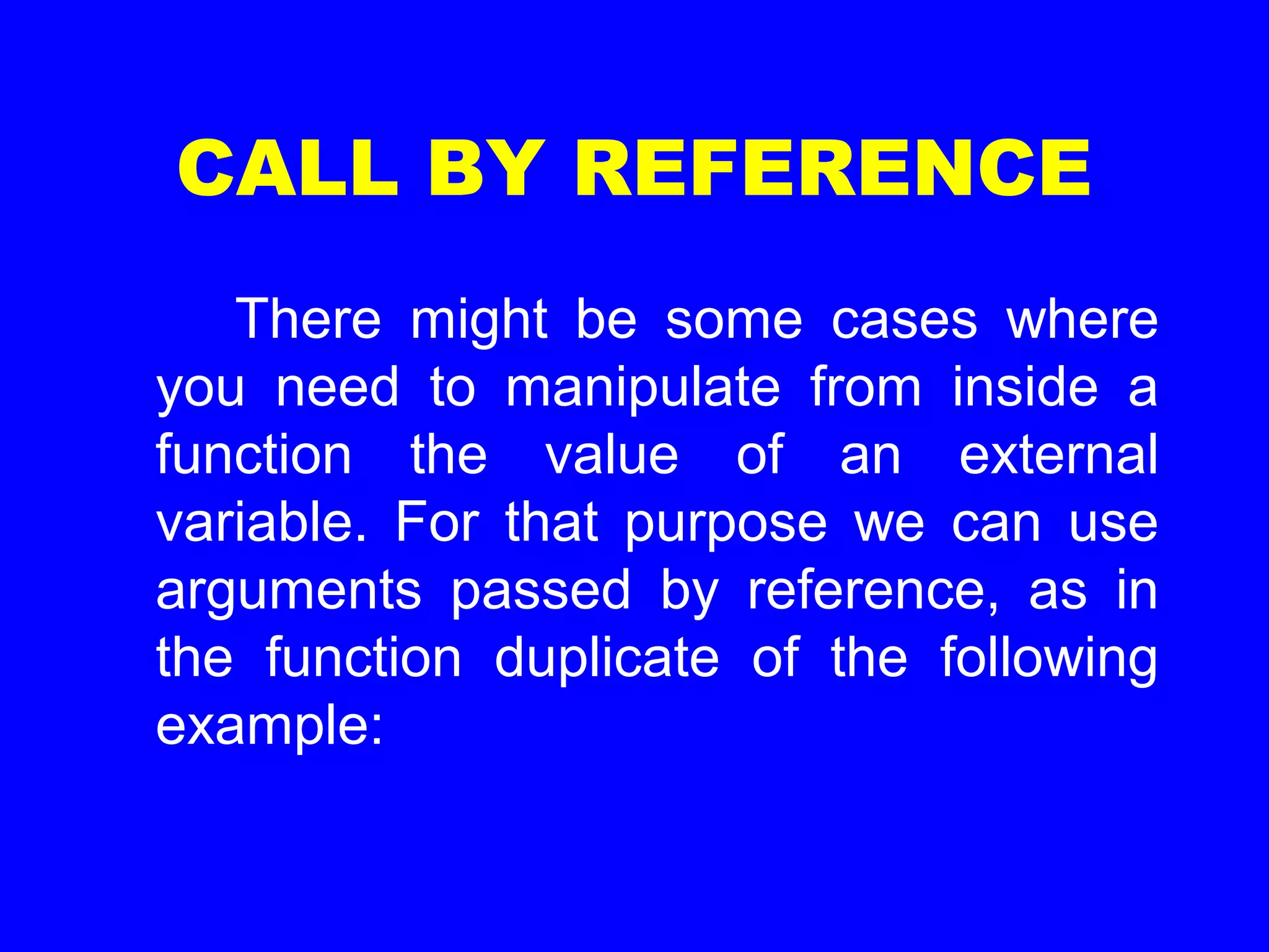 CALL BY REFERENCE
There might be some cases where
you need to manipulate from inside a
function the value of an external
variable. For that purpose we can use
arguments passed by reference, as in
the function duplicate of the following
example:
 