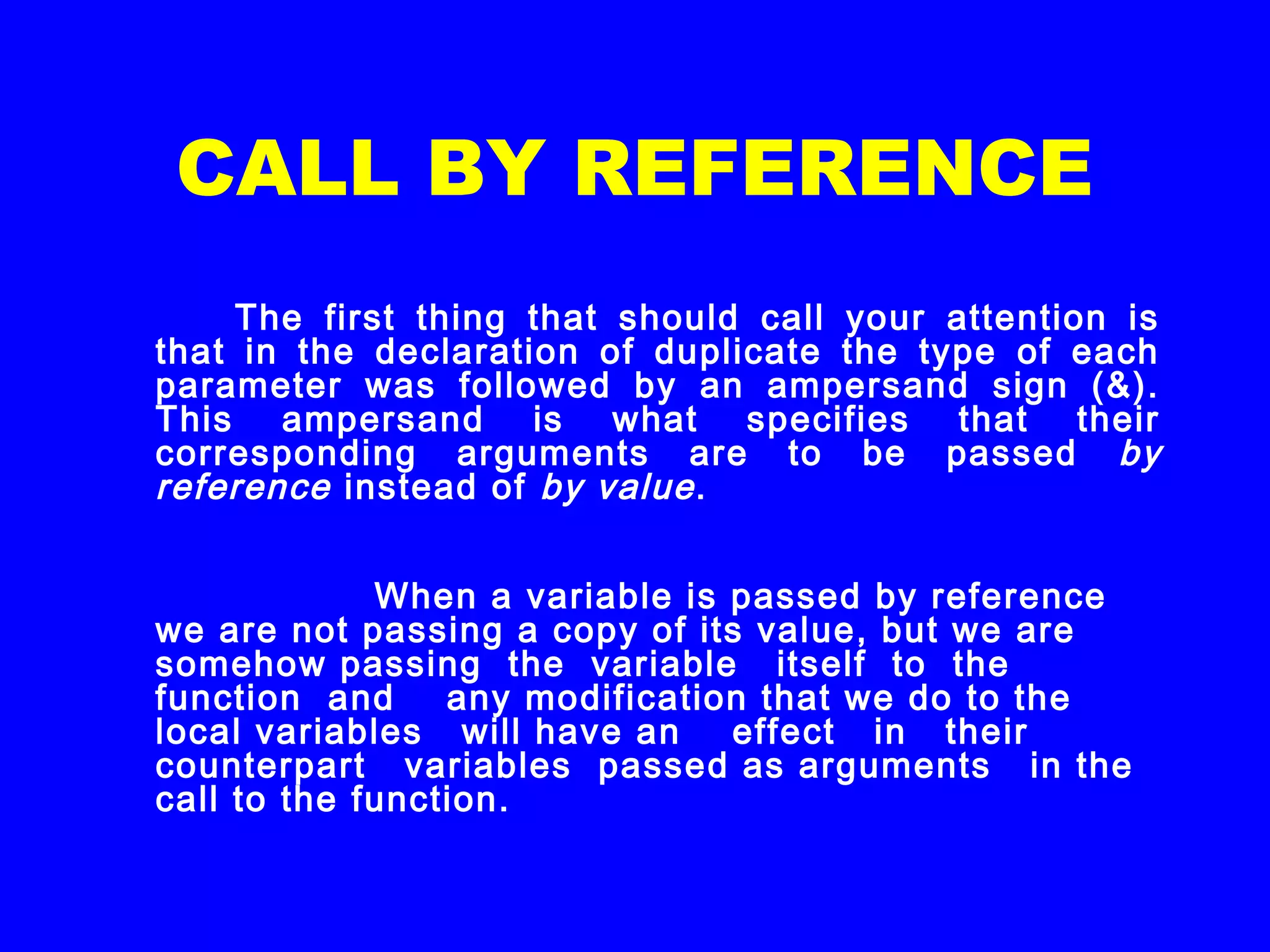 CALL BY REFERENCE
The first thing that should call your attention is
that in the declaration of duplicate the type of each
parameter was followed by an ampersand sign (&).
This ampersand is what specifies that their
corresponding arguments are to be passed by
reference instead of by value.
When a variable is passed by reference
we are not passing a copy of its value, but we are
somehow passing the variable itself to the
function and any modification that we do to the
local variables will have an effect in their
counterpart variables passed as arguments in the
call to the function.
 