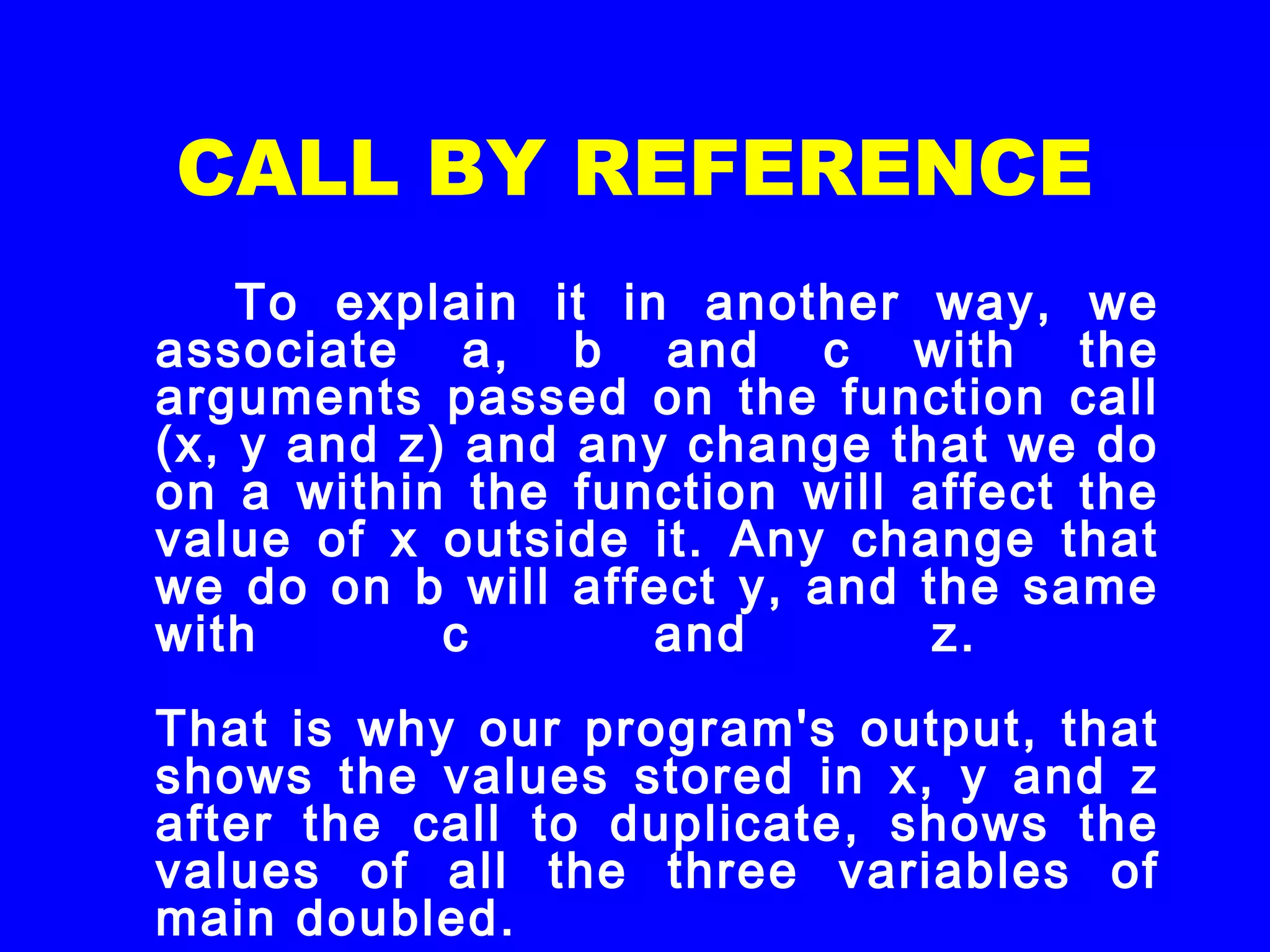 CALL BY REFERENCE
To explain it in another way, we
associate a, b and c with the
arguments passed on the function call
(x, y and z) and any change that we do
on a within the function will affect the
value of x outside it. Any change that
we do on b will affect y, and the same
with c and z.
That is why our program's output, that
shows the values stored in x, y and z
after the call to duplicate, shows the
values of all the three variables of
main doubled.
 
