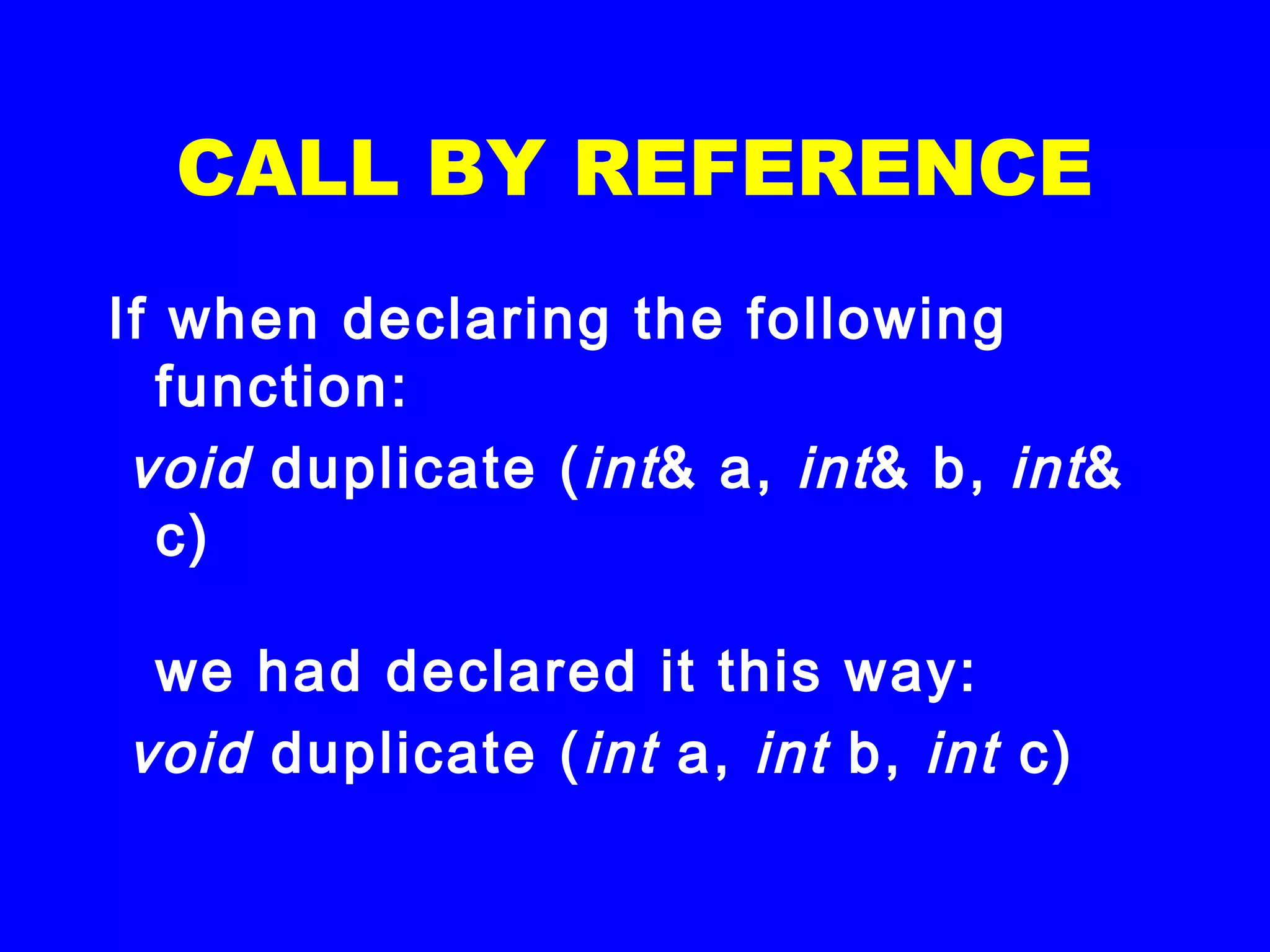 CALL BY REFERENCE
If when declaring the following
function:
 void duplicate (int& a, int& b, int&
c)
we had declared it this way:
 void duplicate (int a, int b, int c)
 