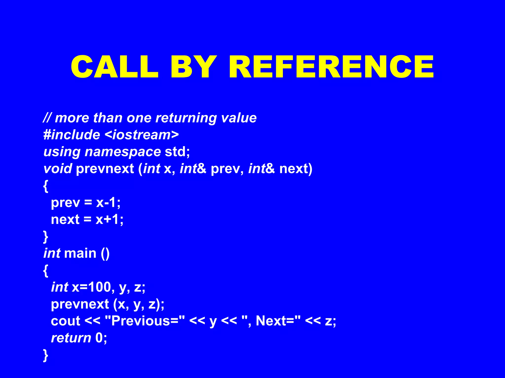 CALL BY REFERENCE
// more than one returning value
#include <iostream>
using namespace std;
void prevnext (int x, int& prev, int& next)
{
prev = x-1;
next = x+1;
}
int main ()
{
int x=100, y, z;
prevnext (x, y, z);
cout << "Previous=" << y << ", Next=" << z;
return 0;
}
 