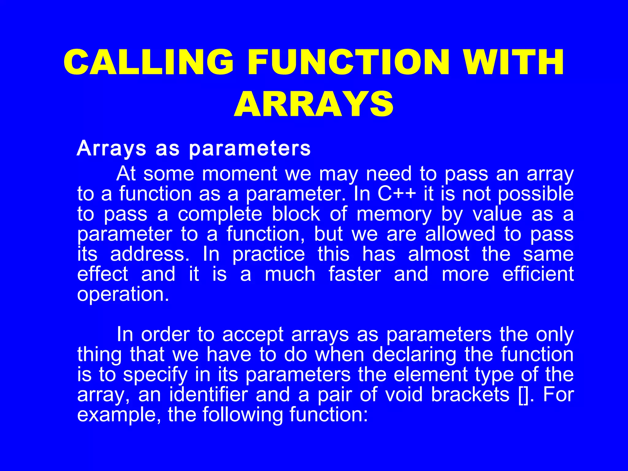 CALLING FUNCTION WITH
ARRAYS
Arrays as parameters
At some moment we may need to pass an array
to a function as a parameter. In C++ it is not possible
to pass a complete block of memory by value as a
parameter to a function, but we are allowed to pass
its address. In practice this has almost the same
effect and it is a much faster and more efficient
operation.
In order to accept arrays as parameters the only
thing that we have to do when declaring the function
is to specify in its parameters the element type of the
array, an identifier and a pair of void brackets []. For
example, the following function:
 