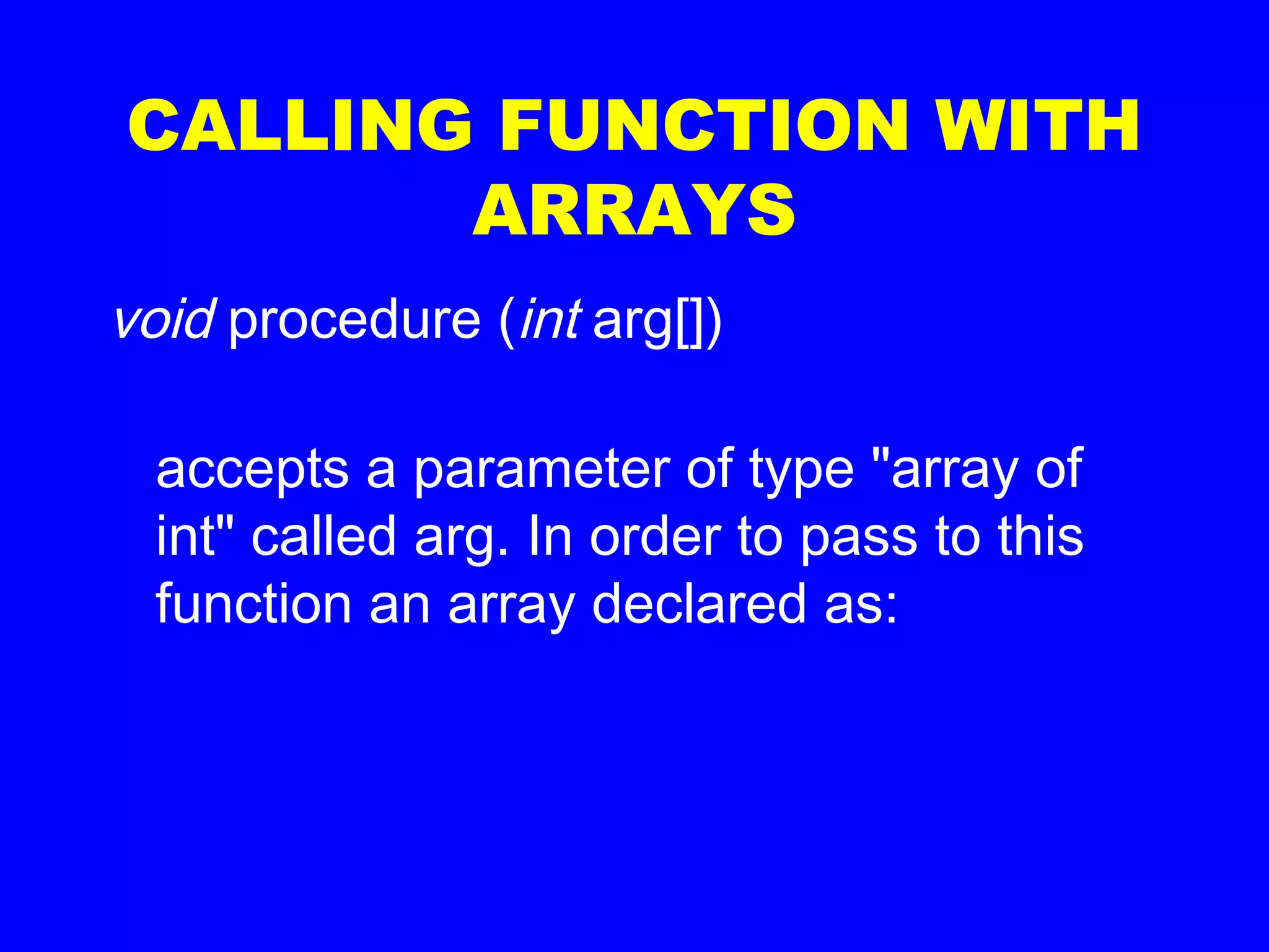 CALLING FUNCTION WITH
ARRAYS
void procedure (int arg[])
accepts a parameter of type "array of
int" called arg. In order to pass to this
function an array declared as:
 