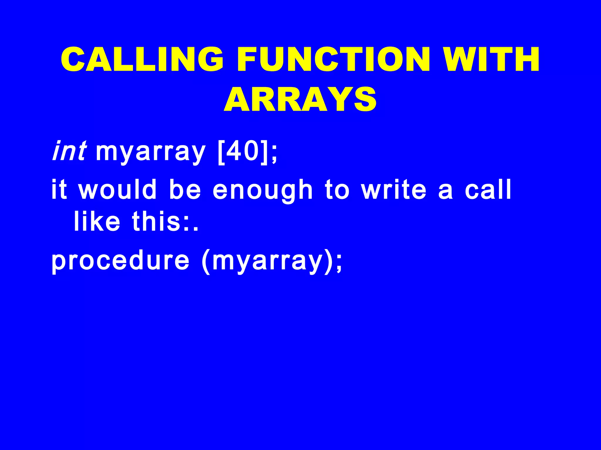 CALLING FUNCTION WITH
ARRAYS
int myarray [40];
it would be enough to write a call
like this:.
procedure (myarray);
 