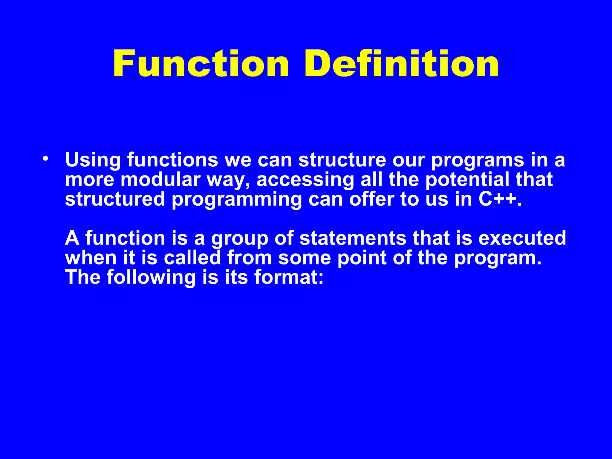 Function Definition
• Using functions we can structure our programs in a
more modular way, accessing all the potential that
structured programming can offer to us in C++.
A function is a group of statements that is executed
when it is called from some point of the program.
The following is its format:
 