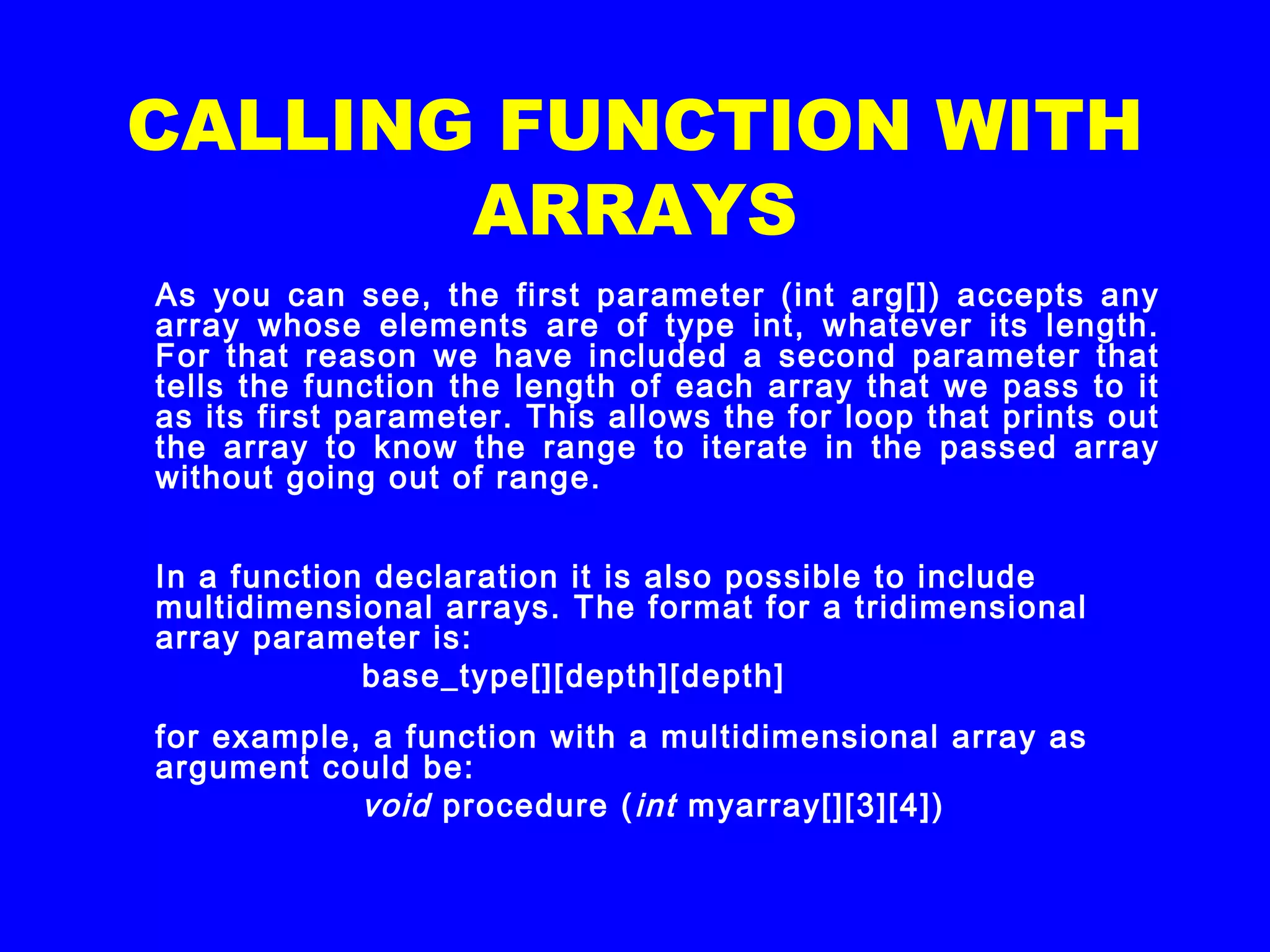 CALLING FUNCTION WITH
ARRAYS
As you can see, the first parameter (int arg[]) accepts any
array whose elements are of type int, whatever its length.
For that reason we have included a second parameter that
tells the function the length of each array that we pass to it
as its first parameter. This allows the for loop that prints out
the array to know the range to iterate in the passed array
without going out of range.
In a function declaration it is also possible to include
multidimensional arrays. The format for a tridimensional
array parameter is:
  base_type[][depth][depth]
for example, a function with a multidimensional array as
argument could be:
  void procedure (int myarray[][3][4])
 