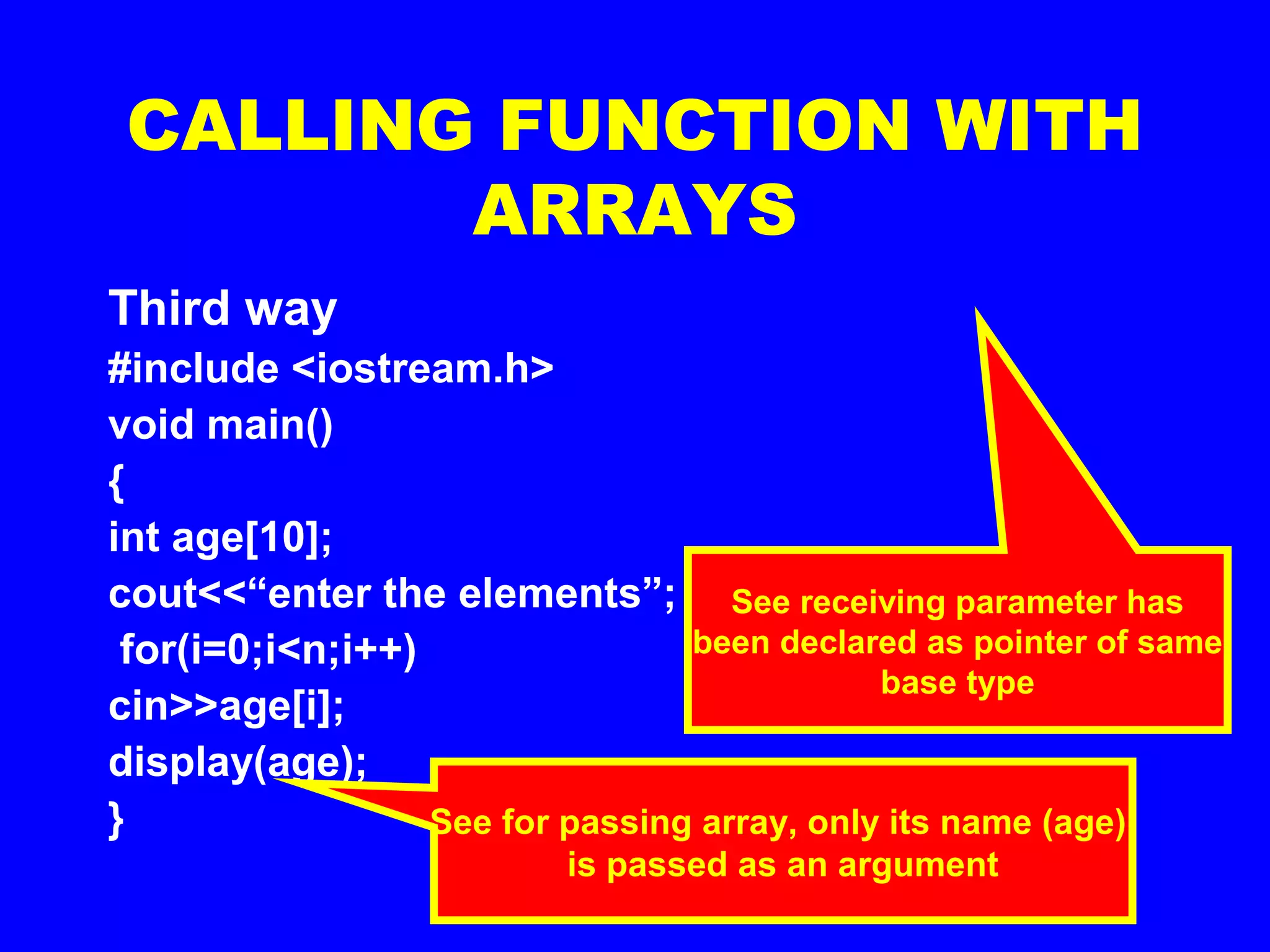 CALLING FUNCTION WITH
ARRAYS
Third way
#include <iostream.h>
void main()
{
int age[10];
cout<<“enter the elements”;
for(i=0;i<n;i++)
cin>>age[i];
display(age);
} See for passing array, only its name (age)
is passed as an argument
void display (int *a )
{
for (i=0;i<10;i++)
cout<<“n”<<a[i];
}
See receiving parameter has
been declared as pointer of same
base type
 