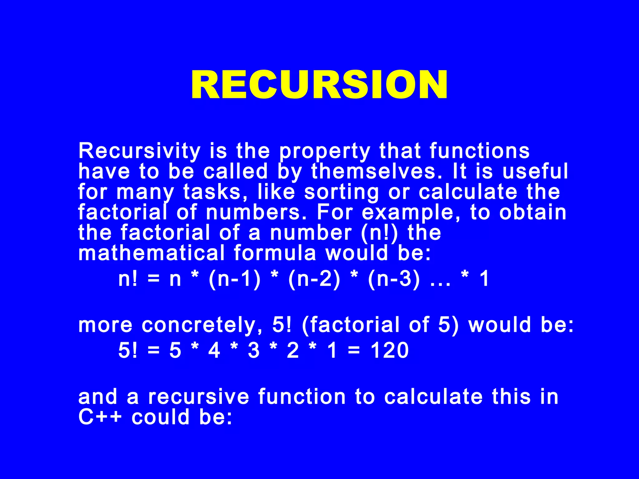 RECURSION
Recursivity is the property that functions
have to be called by themselves. It is useful
for many tasks, like sorting or calculate the
factorial of numbers. For example, to obtain
the factorial of a number (n!) the
mathematical formula would be:
n! = n * (n-1) * (n-2) * (n-3) ... * 1
more concretely, 5! (factorial of 5) would be:
5! = 5 * 4 * 3 * 2 * 1 = 120
and a recursive function to calculate this in
C++ could be:
 