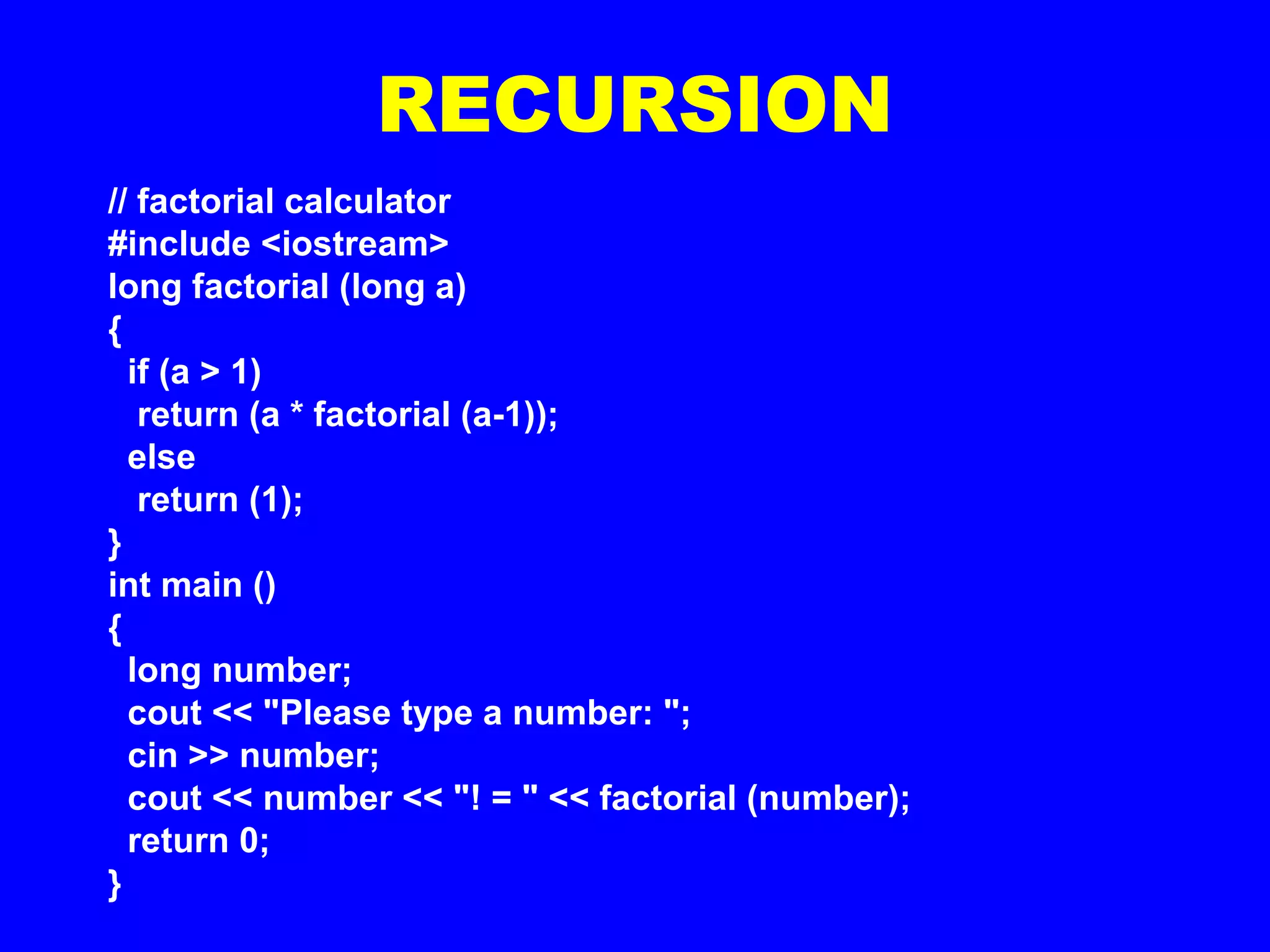 RECURSION
// factorial calculator
#include <iostream>
long factorial (long a)
{
if (a > 1)
return (a * factorial (a-1));
else
return (1);
}
int main ()
{
long number;
cout << "Please type a number: ";
cin >> number;
cout << number << "! = " << factorial (number);
return 0;
}
 