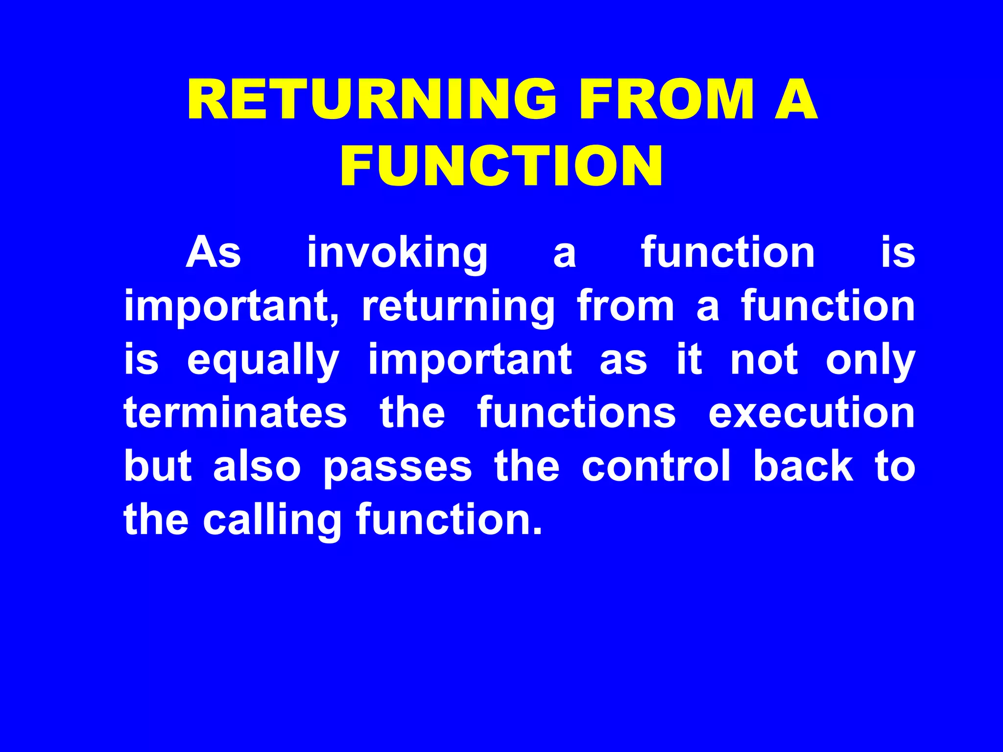 RETURNING FROM A
FUNCTION
As invoking a function is
important, returning from a function
is equally important as it not only
terminates the functions execution
but also passes the control back to
the calling function.
 