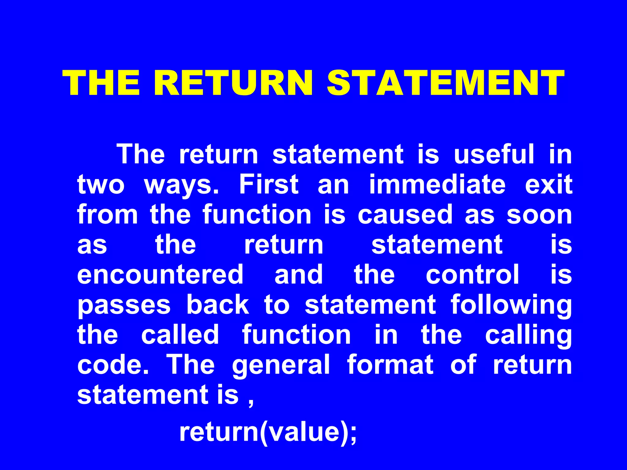 THE RETURN STATEMENT
The return statement is useful in
two ways. First an immediate exit
from the function is caused as soon
as the return statement is
encountered and the control is
passes back to statement following
the called function in the calling
code. The general format of return
statement is ,
return(value);
 
