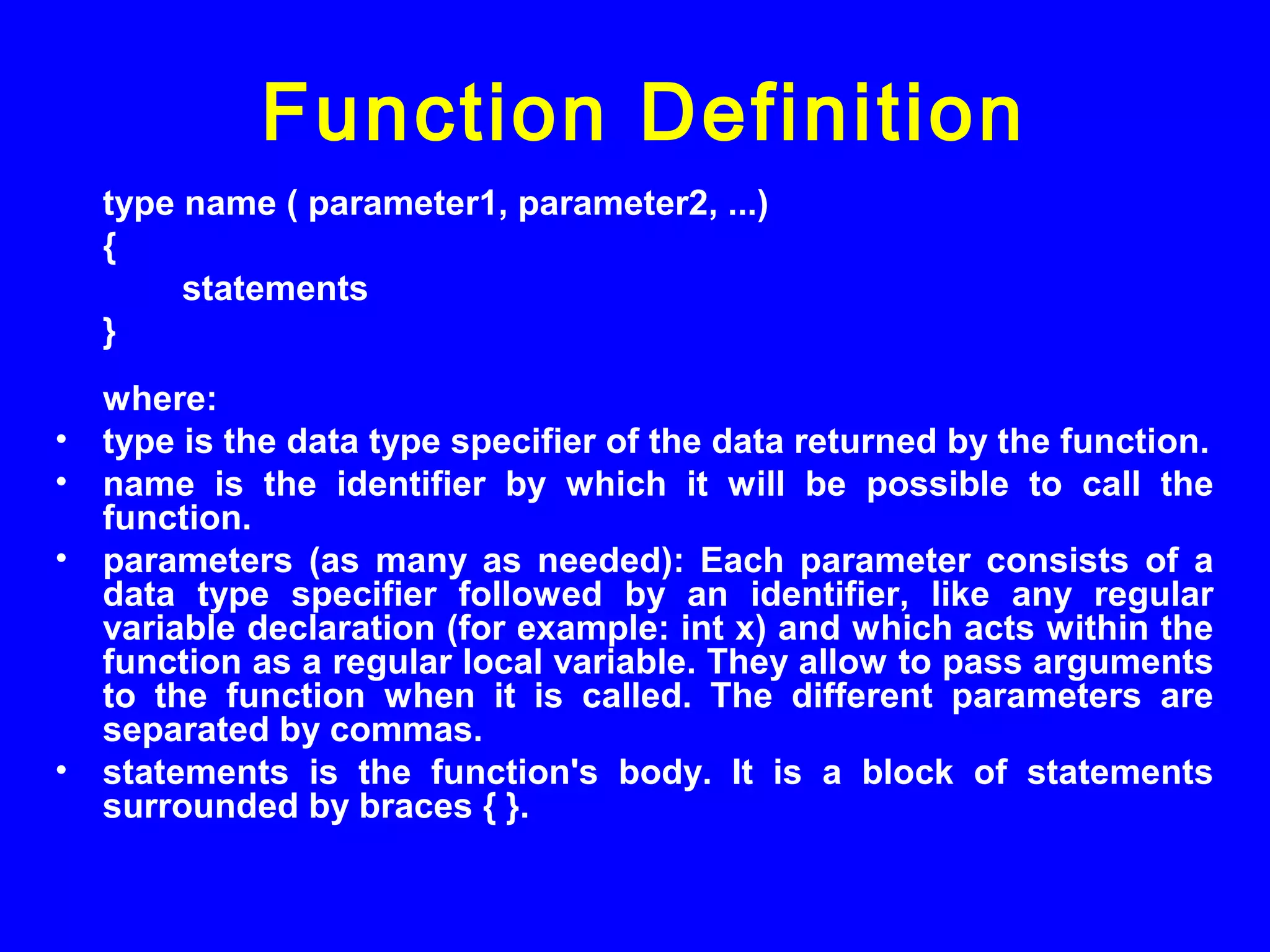 type name ( parameter1, parameter2, ...)
{
statements
}
where:
• type is the data type specifier of the data returned by the function.
• name is the identifier by which it will be possible to call the
function.
• parameters (as many as needed): Each parameter consists of a
data type specifier followed by an identifier, like any regular
variable declaration (for example: int x) and which acts within the
function as a regular local variable. They allow to pass arguments
to the function when it is called. The different parameters are
separated by commas.
• statements is the function's body. It is a block of statements
surrounded by braces { }.
Function Definition
 