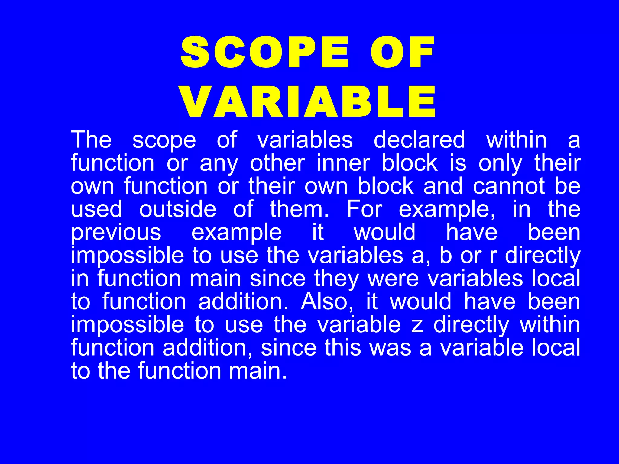 SCOPE OF
VARIABLE
The scope of variables declared within a
function or any other inner block is only their
own function or their own block and cannot be
used outside of them. For example, in the
previous example it would have been
impossible to use the variables a, b or r directly
in function main since they were variables local
to function addition. Also, it would have been
impossible to use the variable z directly within
function addition, since this was a variable local
to the function main.
 