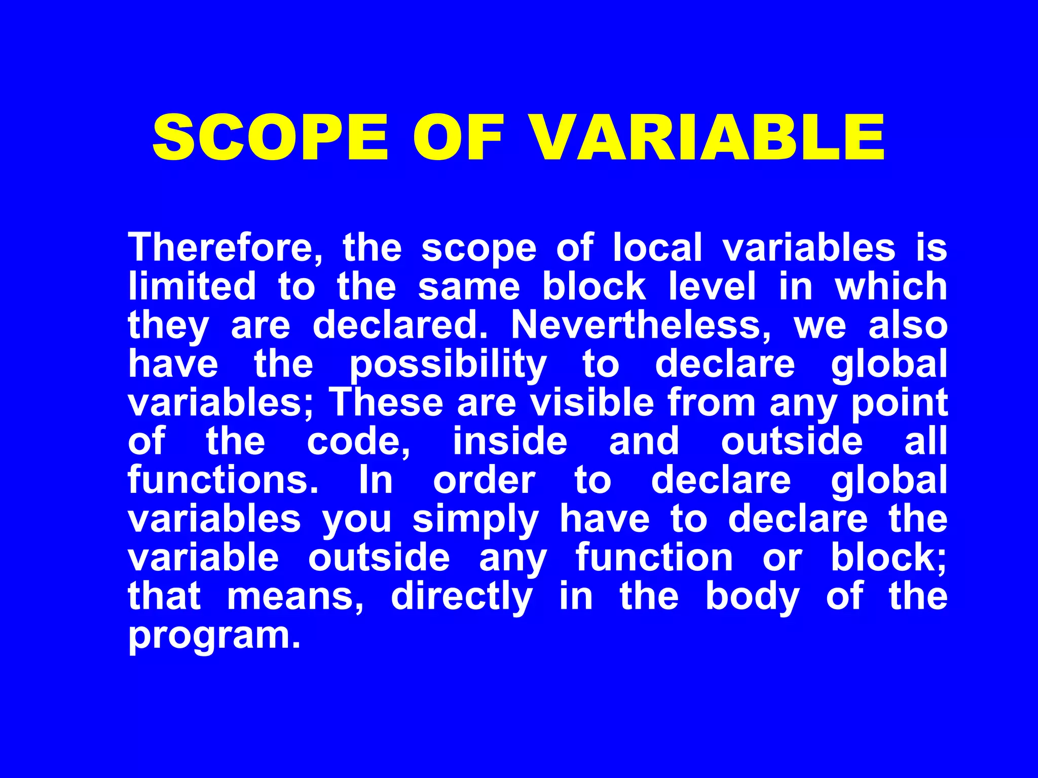 SCOPE OF VARIABLE
Therefore, the scope of local variables is
limited to the same block level in which
they are declared. Nevertheless, we also
have the possibility to declare global
variables; These are visible from any point
of the code, inside and outside all
functions. In order to declare global
variables you simply have to declare the
variable outside any function or block;
that means, directly in the body of the
program.
 