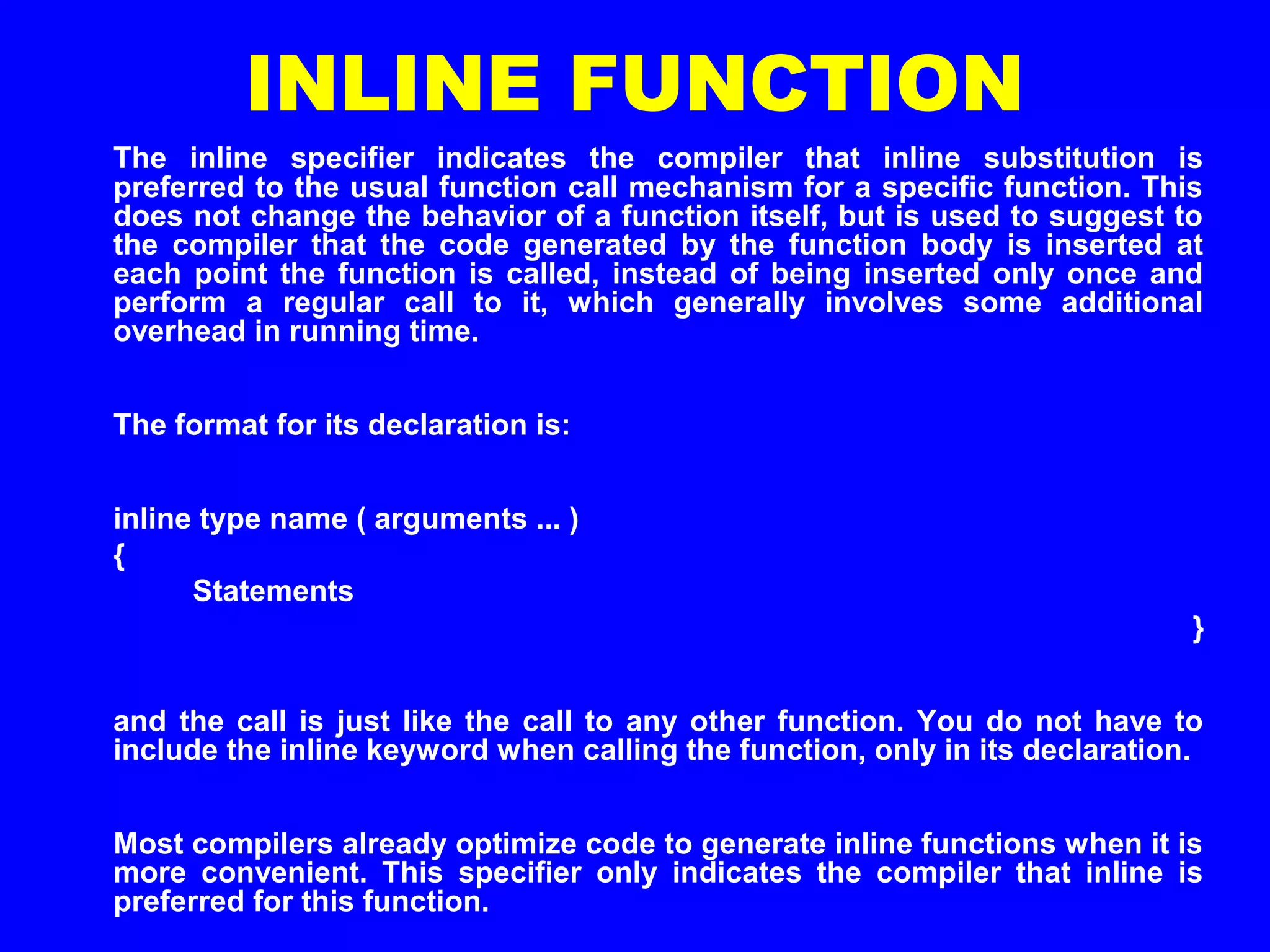 INLINE FUNCTION
The inline specifier indicates the compiler that inline substitution is
preferred to the usual function call mechanism for a specific function. This
does not change the behavior of a function itself, but is used to suggest to
the compiler that the code generated by the function body is inserted at
each point the function is called, instead of being inserted only once and
perform a regular call to it, which generally involves some additional
overhead in running time.
The format for its declaration is:
inline type name ( arguments ... )
{
Statements
}
and the call is just like the call to any other function. You do not have to
include the inline keyword when calling the function, only in its declaration.
Most compilers already optimize code to generate inline functions when it is
more convenient. This specifier only indicates the compiler that inline is
preferred for this function.
 