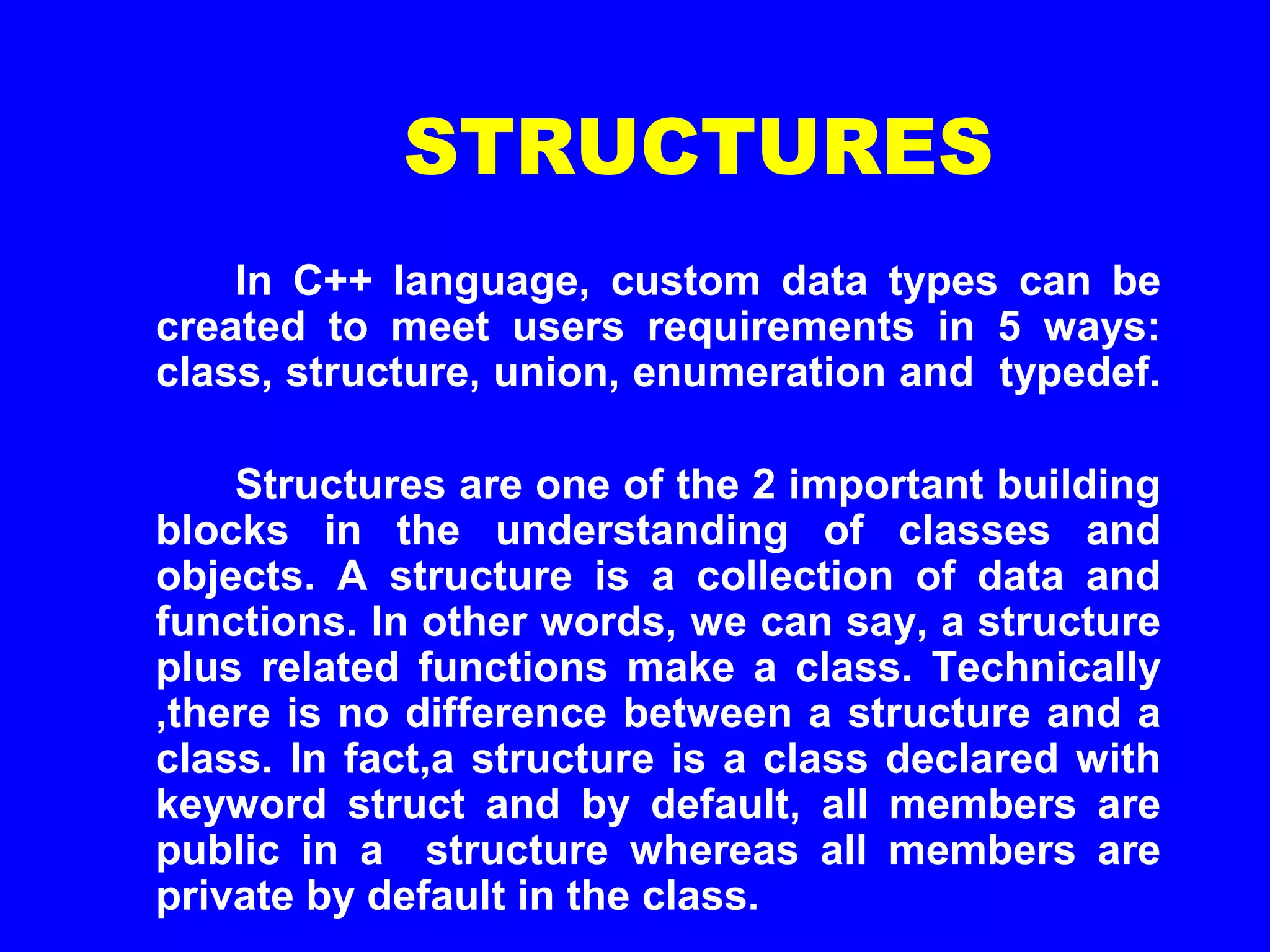 STRUCTURES
In C++ language, custom data types can be
created to meet users requirements in 5 ways:
class, structure, union, enumeration and typedef.
Structures are one of the 2 important building
blocks in the understanding of classes and
objects. A structure is a collection of data and
functions. In other words, we can say, a structure
plus related functions make a class. Technically
,there is no difference between a structure and a
class. In fact,a structure is a class declared with
keyword struct and by default, all members are
public in a structure whereas all members are
private by default in the class.
 