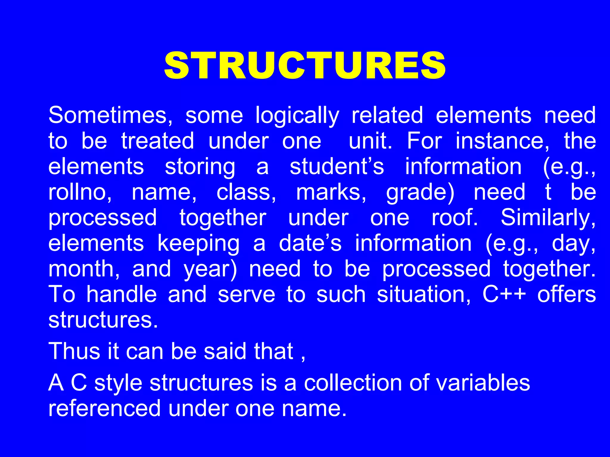 STRUCTURES
Sometimes, some logically related elements need
to be treated under one unit. For instance, the
elements storing a student’s information (e.g.,
rollno, name, class, marks, grade) need t be
processed together under one roof. Similarly,
elements keeping a date’s information (e.g., day,
month, and year) need to be processed together.
To handle and serve to such situation, C++ offers
structures.
Thus it can be said that ,
A C style structures is a collection of variables
referenced under one name.
 