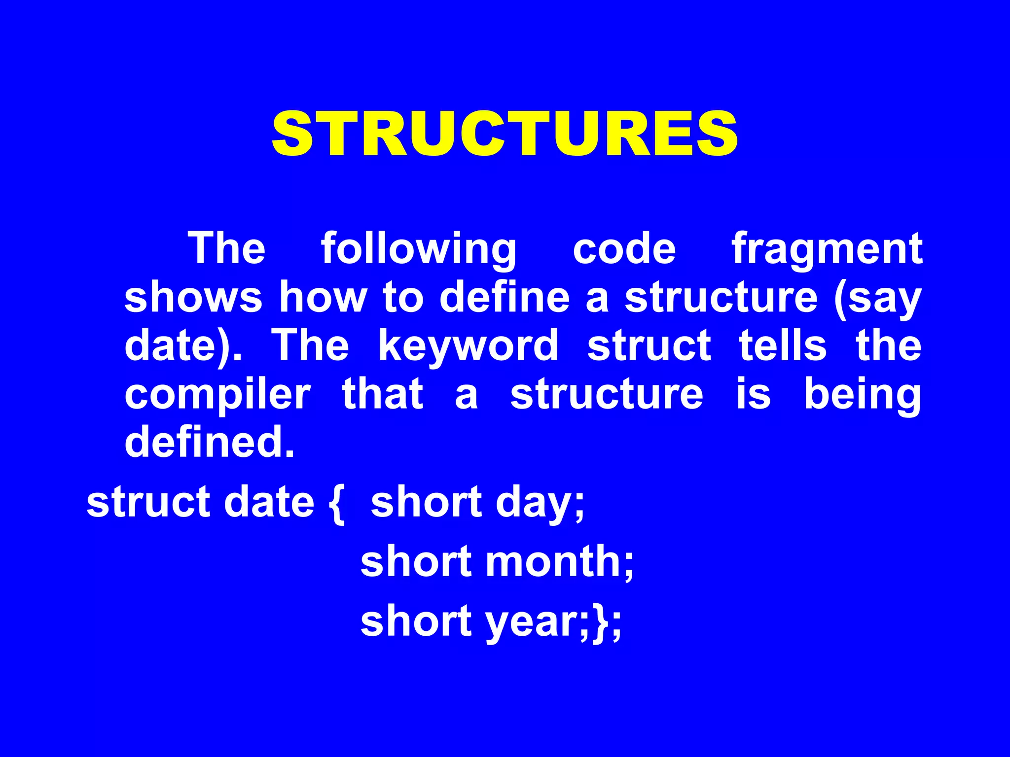 STRUCTURES
The following code fragment
shows how to define a structure (say
date). The keyword struct tells the
compiler that a structure is being
defined.
struct date { short day;
short month;
short year;};
 