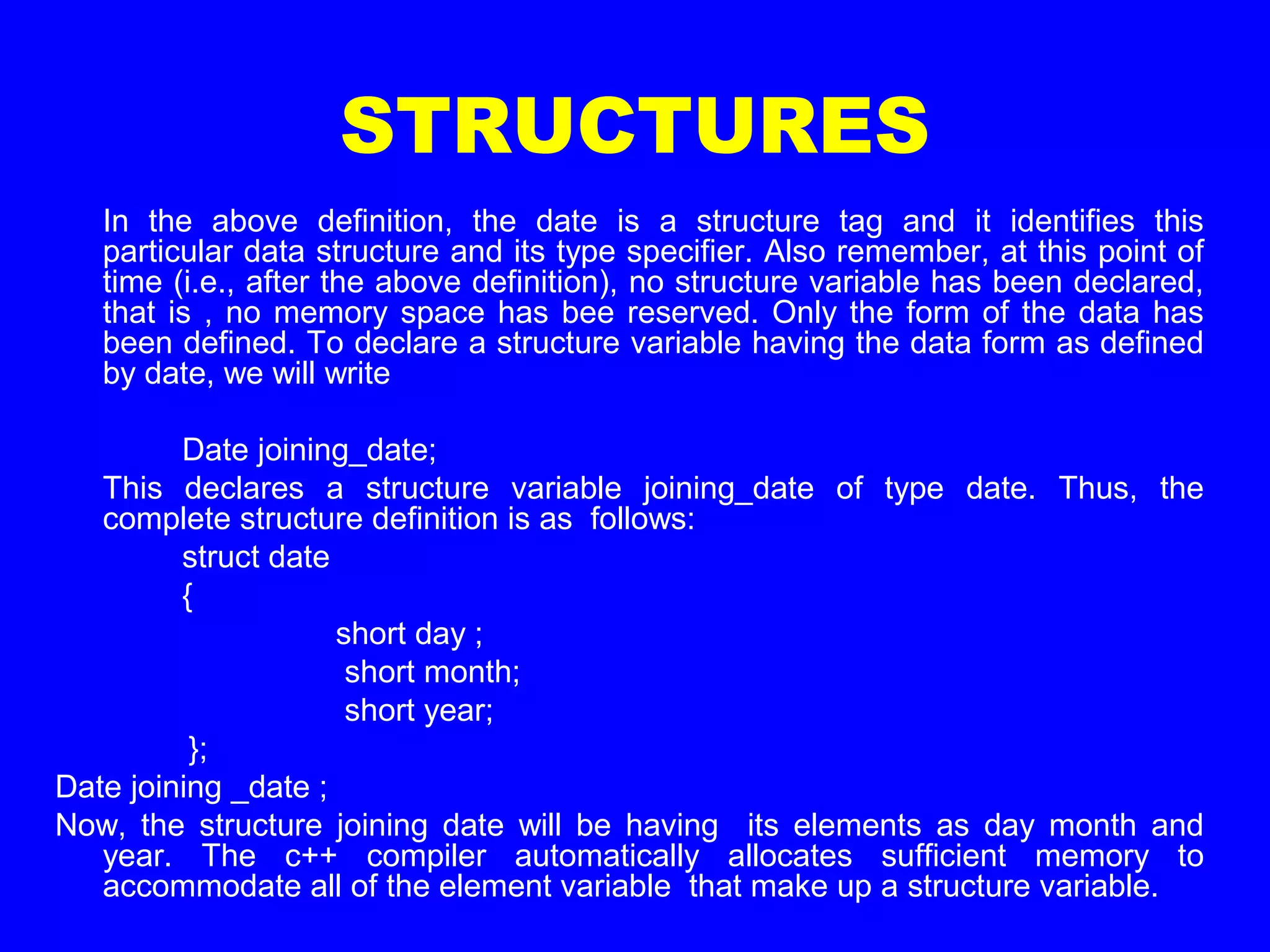STRUCTURES
In the above definition, the date is a structure tag and it identifies this
particular data structure and its type specifier. Also remember, at this point of
time (i.e., after the above definition), no structure variable has been declared,
that is , no memory space has bee reserved. Only the form of the data has
been defined. To declare a structure variable having the data form as defined
by date, we will write
Date joining_date;
This declares a structure variable joining_date of type date. Thus, the
complete structure definition is as follows:
struct date
{
short day ;
short month;
short year;
};
Date joining _date ;
Now, the structure joining date will be having its elements as day month and
year. The c++ compiler automatically allocates sufficient memory to
accommodate all of the element variable that make up a structure variable.
 