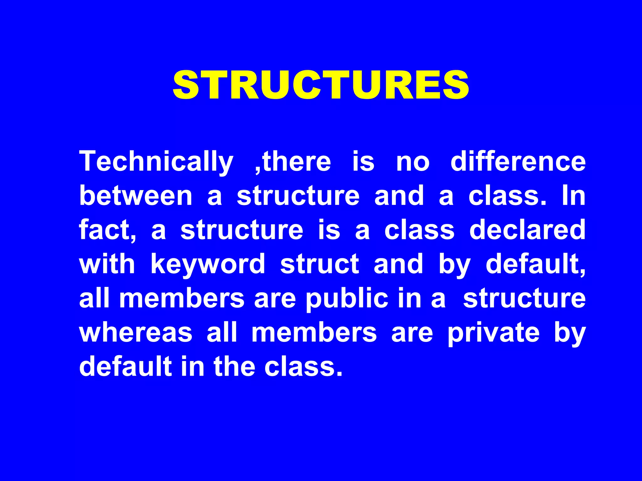 STRUCTURES
Technically ,there is no difference
between a structure and a class. In
fact, a structure is a class declared
with keyword struct and by default,
all members are public in a structure
whereas all members are private by
default in the class.
 