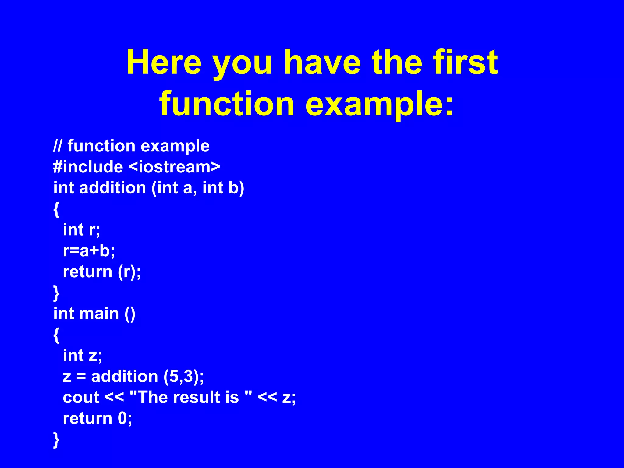 Here you have the first
function example:
// function example
#include <iostream>
int addition (int a, int b)
{
int r;
r=a+b;
return (r);
}
int main ()
{
int z;
z = addition (5,3);
cout << "The result is " << z;
return 0;
}
 