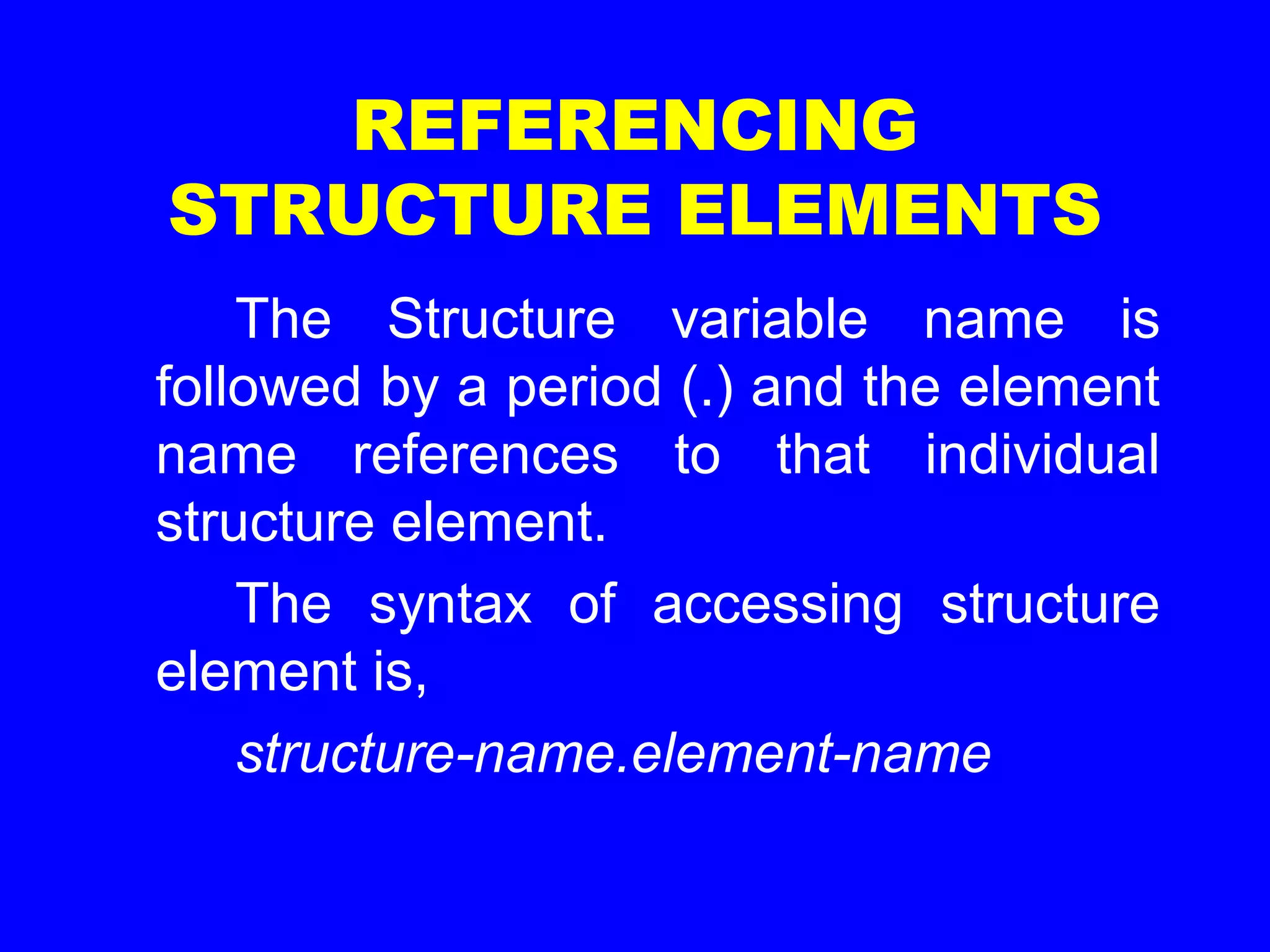 REFERENCING
STRUCTURE ELEMENTS
The Structure variable name is
followed by a period (.) and the element
name references to that individual
structure element.
The syntax of accessing structure
element is,
structure-name.element-name
 