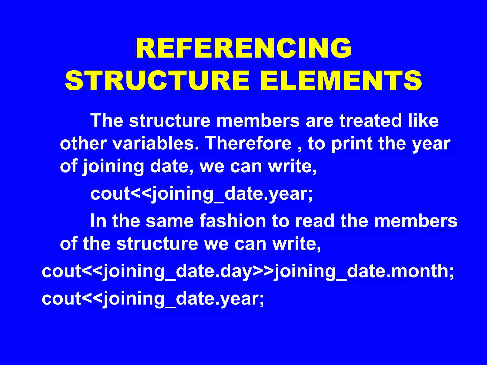 REFERENCING
STRUCTURE ELEMENTS
The structure members are treated like
other variables. Therefore , to print the year
of joining date, we can write,
cout<<joining_date.year;
In the same fashion to read the members
of the structure we can write,
cout<<joining_date.day>>joining_date.month;
cout<<joining_date.year;
 