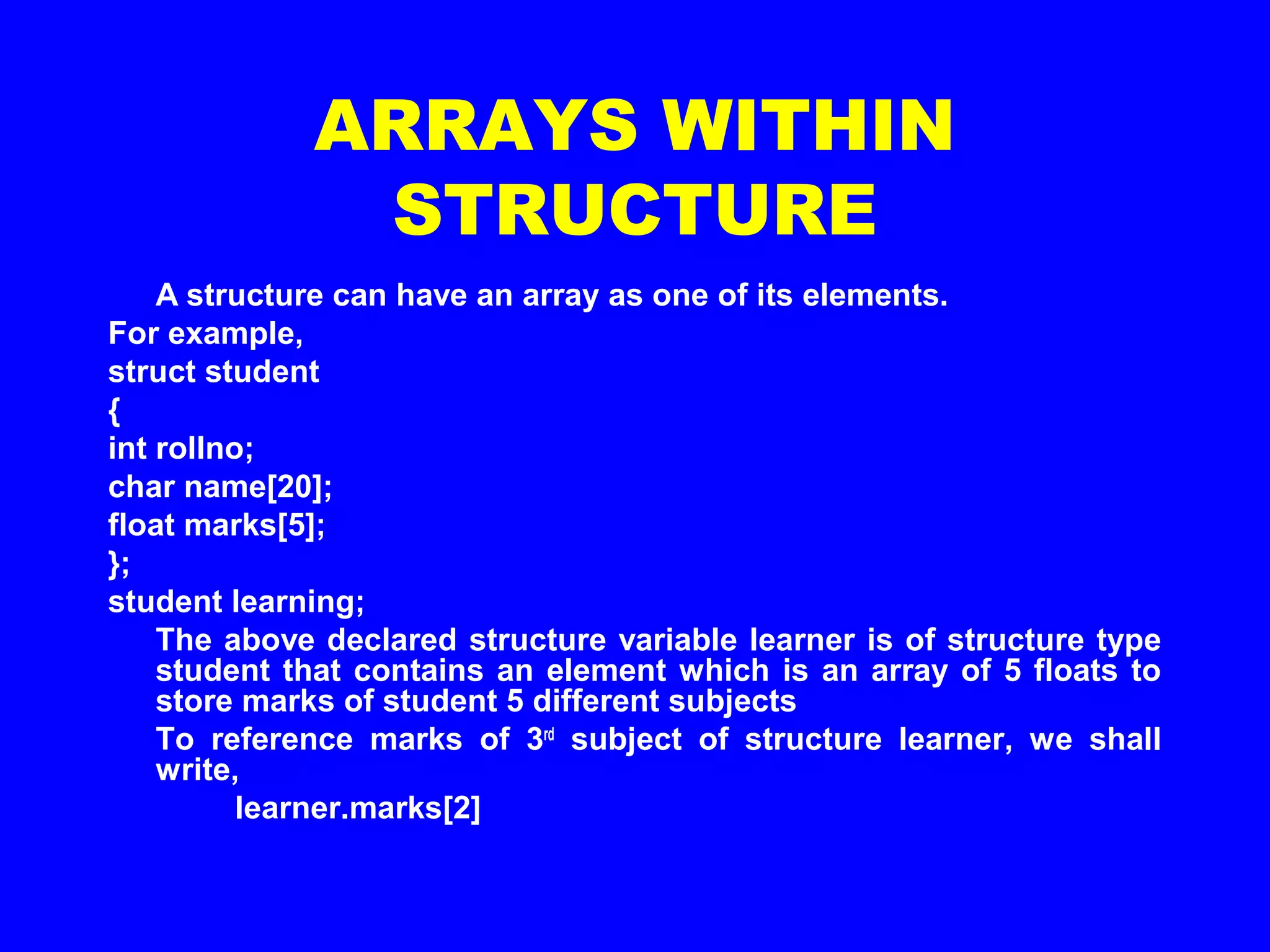 ARRAYS WITHIN
STRUCTURE
A structure can have an array as one of its elements.
For example,
struct student
{
int rollno;
char name[20];
float marks[5];
};
student learning;
The above declared structure variable learner is of structure type
student that contains an element which is an array of 5 floats to
store marks of student 5 different subjects
To reference marks of 3rd
subject of structure learner, we shall
write,
learner.marks[2]
 