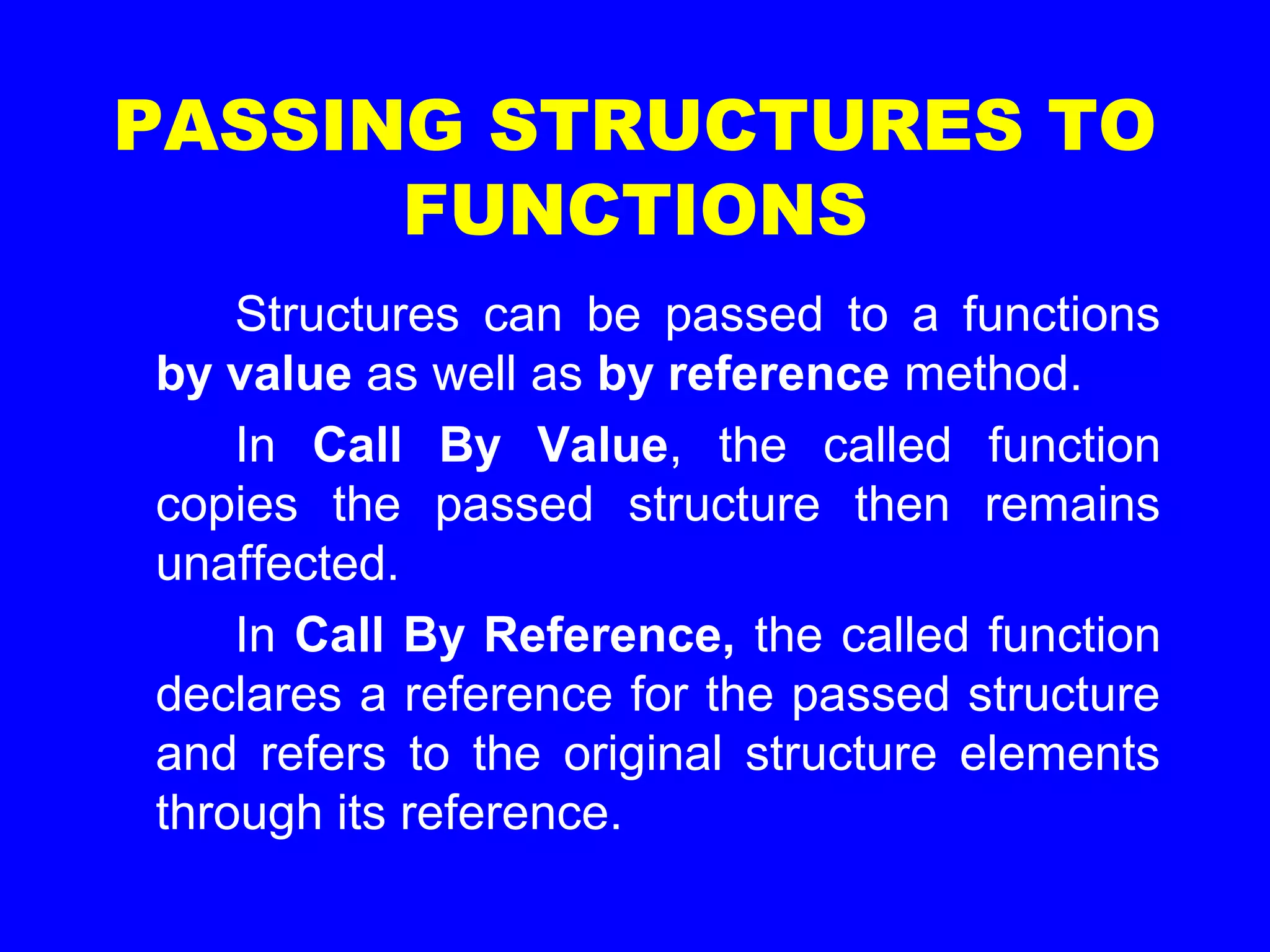 PASSING STRUCTURES TO
FUNCTIONS
Structures can be passed to a functions
by value as well as by reference method.
In Call By Value, the called function
copies the passed structure then remains
unaffected.
In Call By Reference, the called function
declares a reference for the passed structure
and refers to the original structure elements
through its reference.
 