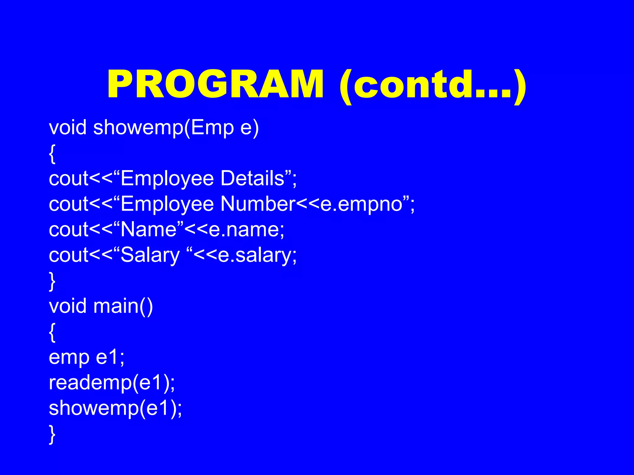 PROGRAM (contd…)
void showemp(Emp e)
{
cout<<“Employee Details”;
cout<<“Employee Number<<e.empno”;
cout<<“Name”<<e.name;
cout<<“Salary “<<e.salary;
}
void main()
{
emp e1;
reademp(e1);
showemp(e1);
}
 