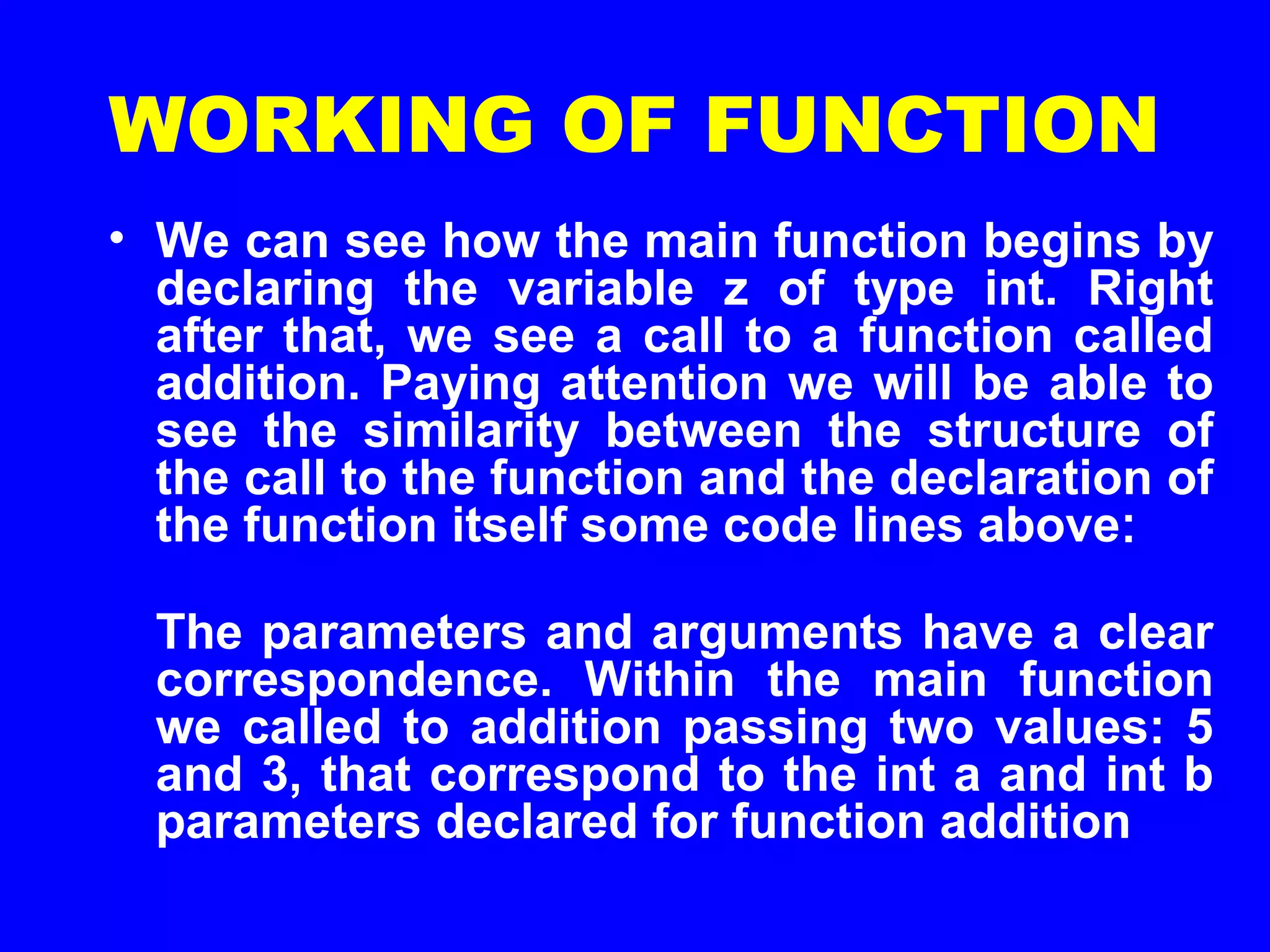 WORKING OF FUNCTION
• We can see how the main function begins by
declaring the variable z of type int. Right
after that, we see a call to a function called
addition. Paying attention we will be able to
see the similarity between the structure of
the call to the function and the declaration of
the function itself some code lines above:
The parameters and arguments have a clear
correspondence. Within the main function
we called to addition passing two values: 5
and 3, that correspond to the int a and int b
parameters declared for function addition
 