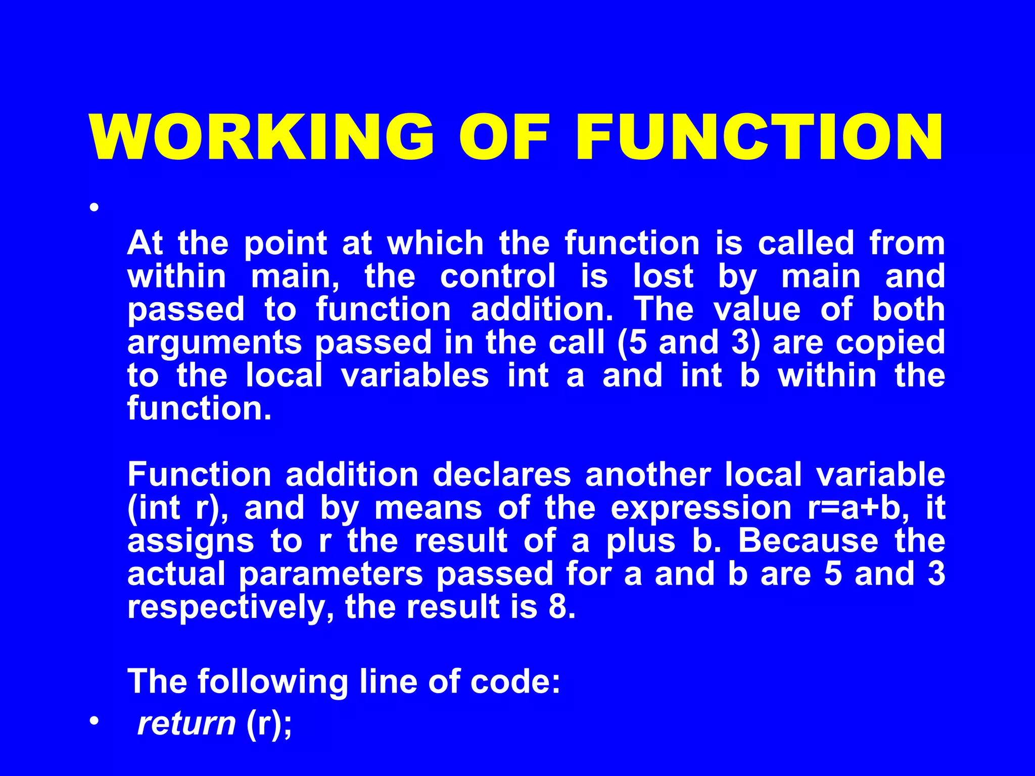 WORKING OF FUNCTION
•
At the point at which the function is called from
within main, the control is lost by main and
passed to function addition. The value of both
arguments passed in the call (5 and 3) are copied
to the local variables int a and int b within the
function.
Function addition declares another local variable
(int r), and by means of the expression r=a+b, it
assigns to r the result of a plus b. Because the
actual parameters passed for a and b are 5 and 3
respectively, the result is 8.
The following line of code:
• return (r);
 