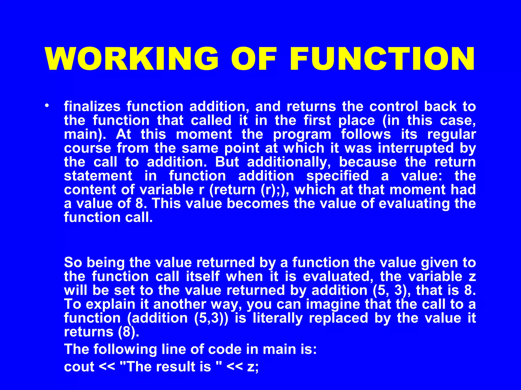 WORKING OF FUNCTION
• finalizes function addition, and returns the control back to
the function that called it in the first place (in this case,
main). At this moment the program follows its regular
course from the same point at which it was interrupted by
the call to addition. But additionally, because the return
statement in function addition specified a value: the
content of variable r (return (r);), which at that moment had
a value of 8. This value becomes the value of evaluating the
function call.
So being the value returned by a function the value given to
the function call itself when it is evaluated, the variable z
will be set to the value returned by addition (5, 3), that is 8.
To explain it another way, you can imagine that the call to a
function (addition (5,3)) is literally replaced by the value it
returns (8).
The following line of code in main is:
cout << "The result is " << z;
 