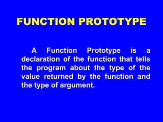 FUNCTION PROTOTYPE
A Function Prototype is a
declaration of the function that tells
the program about the type of the
value returned by the function and
the type of argument.
 