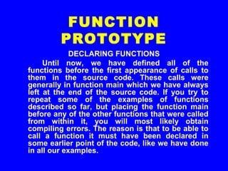 DECLARING FUNCTIONS
Until now, we have defined all of the
functions before the first appearance of calls to
them in the source code. These calls were
generally in function main which we have always
left at the end of the source code. If you try to
repeat some of the examples of functions
described so far, but placing the function main
before any of the other functions that were called
from within it, you will most likely obtain
compiling errors. The reason is that to be able to
call a function it must have been declared in
some earlier point of the code, like we have done
in all our examples.
FUNCTION
PROTOTYPE
 
