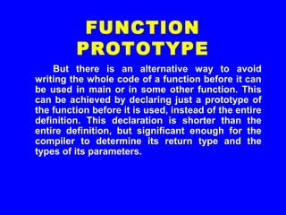 But there is an alternative way to avoid
writing the whole code of a function before it can
be used in main or in some other function. This
can be achieved by declaring just a prototype of
the function before it is used, instead of the entire
definition. This declaration is shorter than the
entire definition, but significant enough for the
compiler to determine its return type and the
types of its parameters.
FUNCTION
PROTOTYPE
 