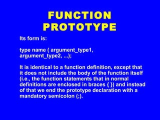 Its form is:
type name ( argument_type1,
argument_type2, ...);
It is identical to a function definition, except that
it does not include the body of the function itself
(i.e., the function statements that in normal
definitions are enclosed in braces { }) and instead
of that we end the prototype declaration with a
mandatory semicolon (;).
FUNCTION
PROTOTYPE
 