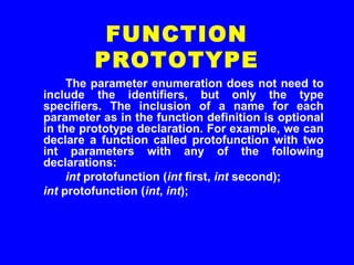 The parameter enumeration does not need to
include the identifiers, but only the type
specifiers. The inclusion of a name for each
parameter as in the function definition is optional
in the prototype declaration. For example, we can
declare a function called protofunction with two
int parameters with any of the following
declarations:
int protofunction (int first, int second);
int protofunction (int, int);
FUNCTION
PROTOTYPE
 