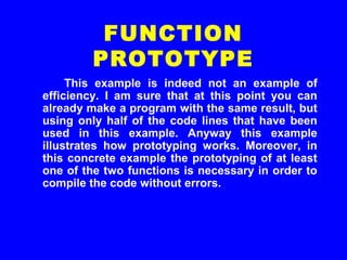 This example is indeed not an example of
efficiency. I am sure that at this point you can
already make a program with the same result, but
using only half of the code lines that have been
used in this example. Anyway this example
illustrates how prototyping works. Moreover, in
this concrete example the prototyping of at least
one of the two functions is necessary in order to
compile the code without errors.
FUNCTION
PROTOTYPE
 